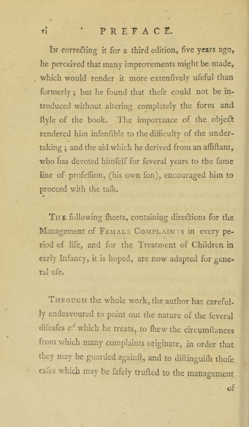 ft In correcting it for a third edition, five years ago, he perceived that many improvements might be made, , which would render it more extenfively ufeful than formerly ; but he found that thefe could not be in- troduced without altering completely the form and fiyle of the book. The importance of the objeCfc rendered him infenfible to the difficulty of the under- taking ; and the aid which he derived from an affiftant, % who has devoted himfelf for feveral years to the fame Line of profeffion, (his own fon), encouraged him to proceed with the talk. * / The following meets, containing directions for the Management of Femals Complain is in every pe- ■ riod of life, and for the Treatment of Children in early Infancy, it is hoped, are now adapted for gene- ral ufe. Through the whole work, the author has careful- ly endeavoured to point out the nature of the feveral difeafes cc which he treats, to flrewthe circumftances from wnich many complaints originate, in order that they may be guarded againft, and to diftinguifh thofe caAS v hicji may be fafely trufted to the management ' of