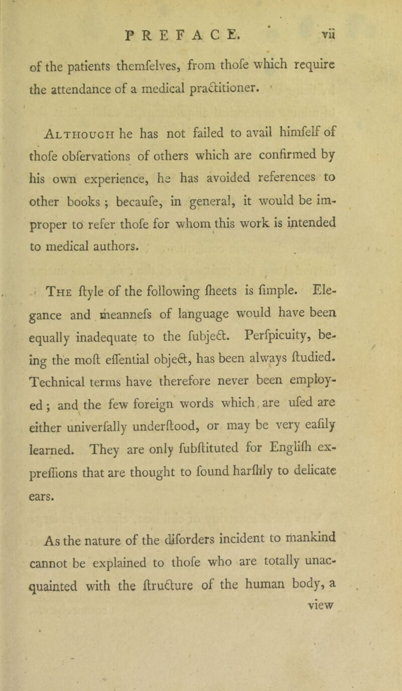 of the patients thcmfelves, from thofe which require the attendance of a medical practitioner. Although he has not failed to avail himfelf of thofe obfervations of others which are confirmed by his own experience, he has avoided references to other books ; becaufe, in general, it would be im- proper to refer thofe for whom this work is intended to medical authors. * ' ■ k ''' ' ■* The ftyle of the following fheets is fimple. Ele- gance and meannefs of language would have been, equally inadequate to the fubjeft. Perfpicuity, be- ing the mo ft efiential objeft, has been always ftudied. Technical terms have therefore never been employ- ed ; and the few foreign words which are ufed are either univerfally underftood, or may be very eafily learned. They are only fubftituted for Englilh ex- preflions that are thought to found harfhly to delicate ears. As the nature of the diforders incident to manxind cannot be explained to thofe who are totally unac- quainted with the ftrudture of the human body, a view