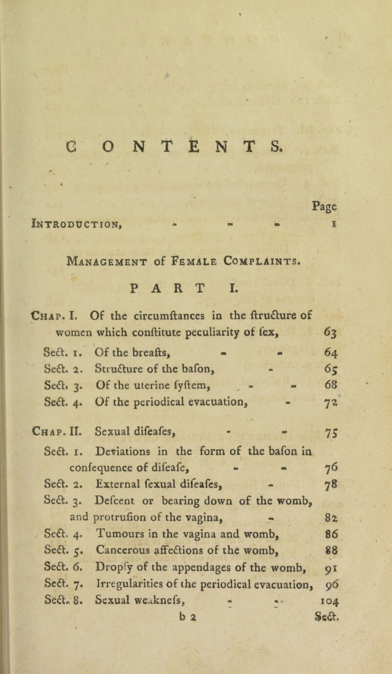 G ONTENTS. Page Introduction, ... i Management of Female Complaints. PART I. Chap. I. Of the circumftances in the ftrutture of women which conftitutc peculiarity of lex, 63 . 1 Sett. 1. Of the breafts, - - 64 Sett. 2. Structure of the bafon, - 65 Sett. 3. Of the uterine fvftem, » - 68 Sett. 4. Of the periodical evacuation, - 72 Chap. II. Sexual difeafes, - -75 Sett. 1. Deviations in the form of the bafon in confequence of difeafe, - - 76 Sett. 2. External fexual difeafes, - 78 Sett. 3. Defcent or bearing down of the womb, and protrufion of the vagina, - 82 Sett. 4. Tumours in the vagina and womb, 86 Sett. 5. Cancerous affettions of the womb, 88 t \ Sett. 6. Dropfy of the appendages of the womb, 91 Sett. 7. Irregularities of the periodical evacuation, 96 Sett* 8. Sexual we.iknefs, - -• 104 b 2 Sett.