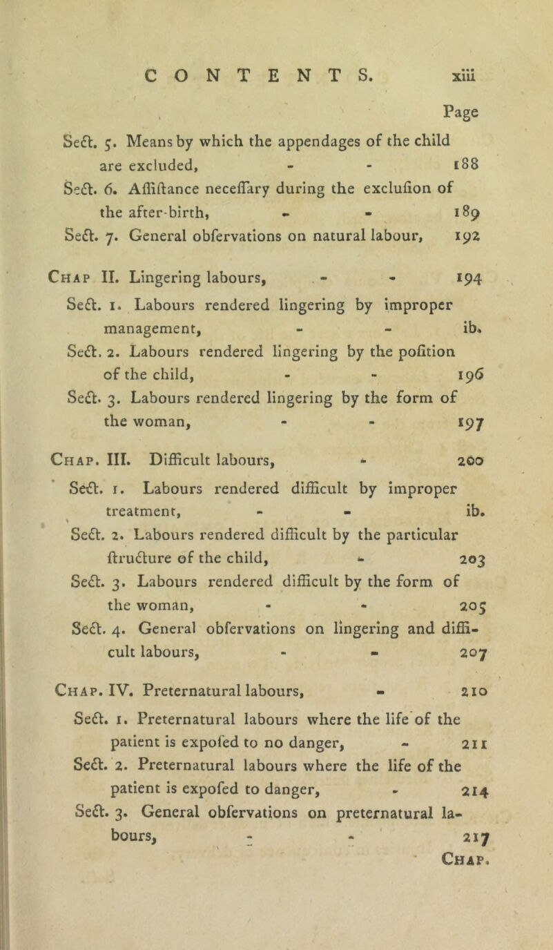 •• • Page Sett. 5. Means by which the appendages of the child are excluded, - - 188 Sett. 6. Affiftance neceflary during the exchffion of the after birth, - - 189 Sett. 7. General obfervations on natural labour, 192 Chap II. Lingering labours, - - 194 Sett. 1. Labours rendered lingering by improper management, - - ib. Sett. 2. Labours rendered lingering by the pofition of the child, - - 196 Sett. 3. Labours rendered lingering by the form of the woman, - - 197 Chap. III. Difficult labours, - 200 Sett. 1. Labours rendered difficult by improper treatment, - - ib. Sett. 2. Labours rendered difficult by the particular ftrutture of the child, *. 203 Sett. 3. Labours rendered difficult by the form of the woman, - - 205 Sett. 4. General obfervations on lingering and diffi- cult labours, - - 207 Chap. IV. Preternatural labours, - 210 Sett. 1. Preternatural labours where the life of the patient is expoled to no danger, - 211 Sett. 2. Preternatural labours where the life of the patient is expofed to danger, - 214 Sett. 3. General obfervations on preternatural la- bours, - - 217 Chap.