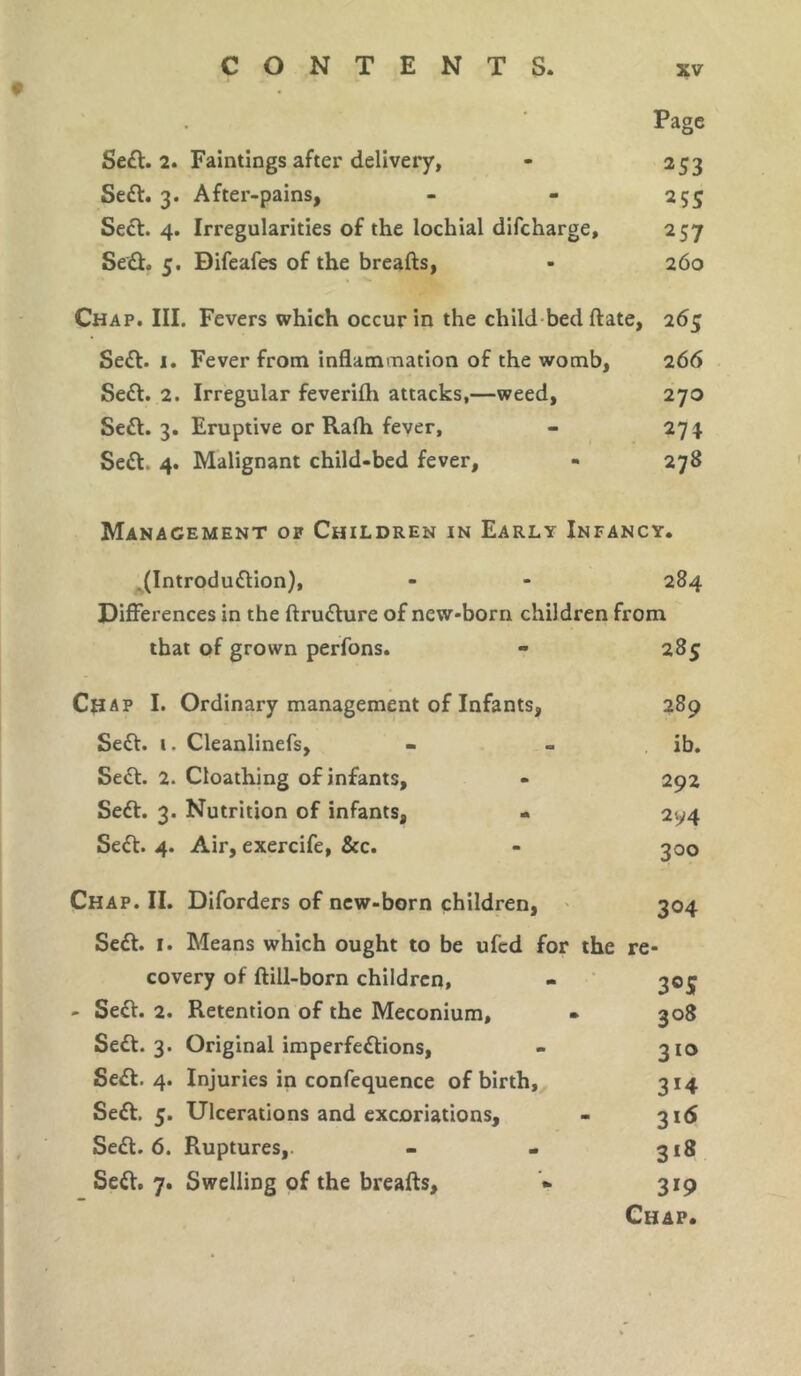 Page Sedt. 2. Faintings after delivery, - 253 Sedt. 3. After-pains, - - 255 Sect. 4. Irregularities of the lochial difcharge, 257 Sedt. 5. Difeafes of the breafts, - 260 Chap. III. Fevers which occur in the child bed ftate, 265 Sedt. 1. Fever from inflammation of the womb, 266 Sedt. 2. Irregular feverifh attacks,—weed, 270 Sedt. 3. Eruptive or Rafh fever, - 274 Sedt. 4. Malignant child-bed fever, - 278 Management of Children in Early Infancy. .(Introdudtion), - - 284 Differences in the ftrudture of new-born children from that of grown perfons. ** 285 Chap I. Ordinary management of Infants, 289 Sedt. 1. Cleanlinefs, - - ib. Sedt. 2. Cloathing of infants, - 292 Sedt. 3. Nutrition of infants, - 2y4 Sedt. 4. Air, exercife, &c. - 300 Chap. II. Diforders of new-born children, 304 Sedt. 1. Means which ought to be ufcd for the re- covery of ftill-born children, - 305 - Sedt. 2. Retention of the Meconium, • 308 Sedt. 3. Original imperfedtions, - 310 Sedt. 4. Injuries in confequence of birth, 314 Sedt. 5. Ulcerations and excoriations, - 316 Sedt. 6. Ruptures,. - - 318 Sedt. 7. Swelling of the breafts, * 319 Chap.