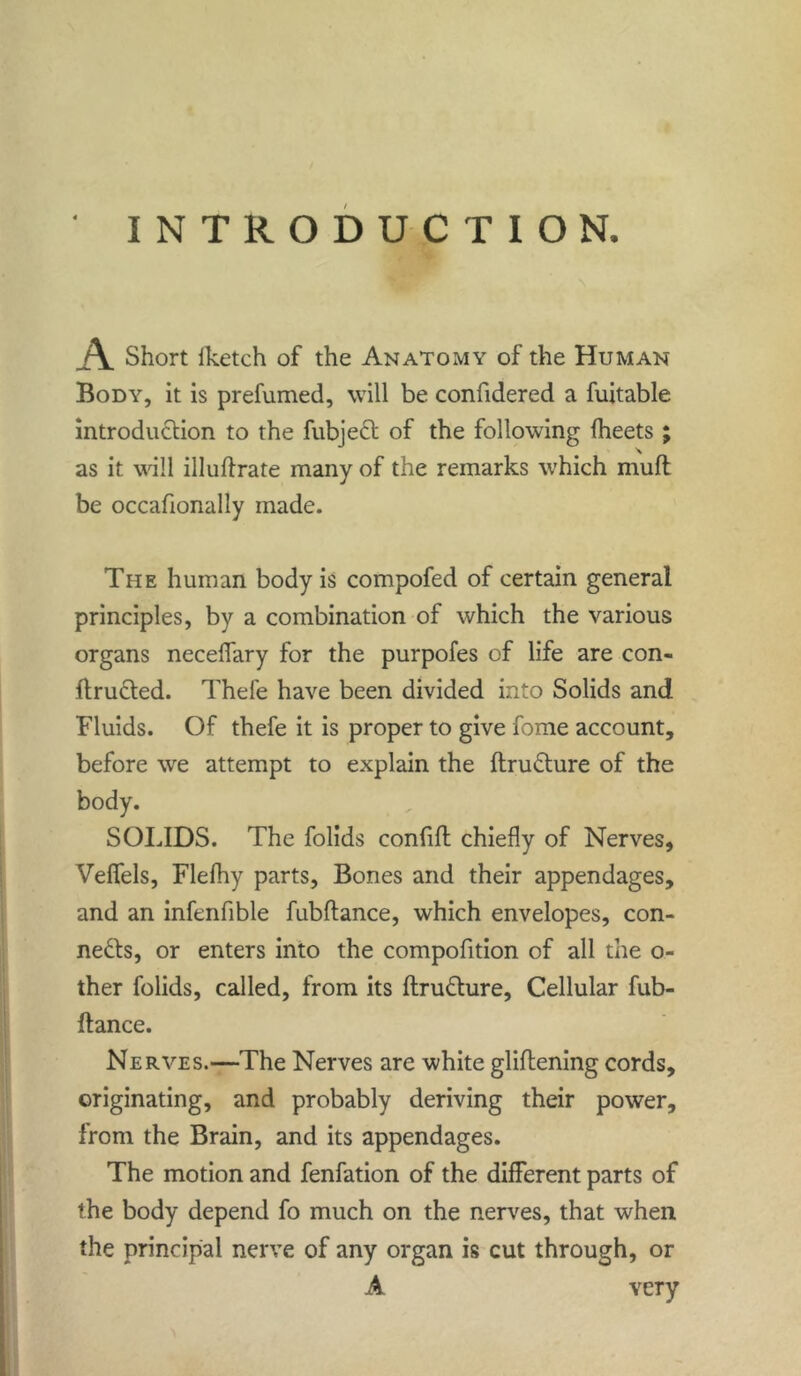 INTRODUCTION. A. Short fketch of the Anatomy of the Human Body, it is prefumed, will be confidered a fuitable introduction to the fubject of the following fheets ; as it will illuftrate many of the remarks which muff be occafionally made. The human body is compofed of certain general principles, by a combination of which the various organs neceffary for the purpofes of life are con- ftructed. Thefe have been divided into Solids and Fluids. Of thefe it is proper to give fome account, before we attempt to explain the ftruCture of the body. SOLIDS. The folids confift chiefly of Nerves, Veffels, Flefhy parts. Bones and their appendages, and an infenfible fubftance, which envelopes, con- nects, or enters into the compofition of all the o- ther folids, called, from its ftruCture, Cellular fub- ftance. Nerves.—The Nerves are white gliftening cords, originating, and probably deriving their power, from the Brain, and its appendages. The motion and fenfation of the different parts of the body depend fo much on the nerves, that when the principal nerve of any organ is cut through, or A very