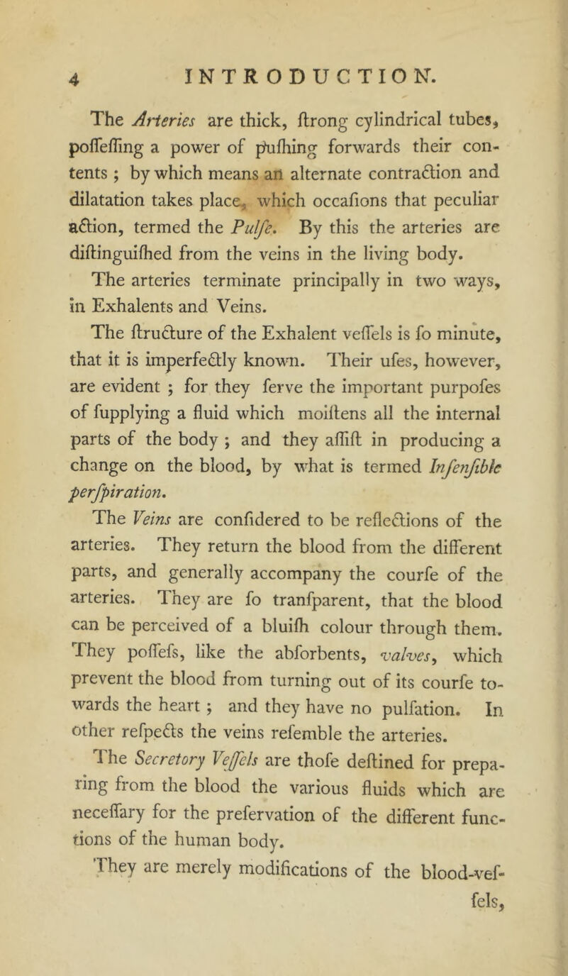 The Arteries are thick, ftrong cylindrical tubes, poflefling a power of pfulhing forwards their con- tents ; by which means an alternate contraction and dilatation takes place, which occafions that peculiar aCtion, termed the Pulfe. By this the arteries are diftinguifhed from the veins in the living body. The arteries terminate principally in two ways, in Exhalents and Veins. The ftruCture of the Exhalent vefiels is fo minute, that it is imperfectly known. Their ufes, however, are evident ; for they ferve the important purpofes of fupplying a fluid which moiltens all the internal parts of the body ; and they affift in producing a change on the blood, by what is termed Infenfible perfpiration. The Veins are confidered to be reflections of the arteries. They return the blood from the different parts, and generally accompany the courfe of the arteries. They are fo tranfparent, that the blood can be perceived of a bluifh colour through them. -They poflefs, like the abforbents, valves, which prevent the blood from turning out of its courfe to- wards the heart; and they have no pulfation. In other refpeCts the veins refemble the arteries. The Secretory Vejfels are thofe deftined for prepa- ling horn the blood the various fluids which are neceflfary for the prefervation of the different func- tions of the human body. ‘They are merely modifications of the blood-vef- fels,