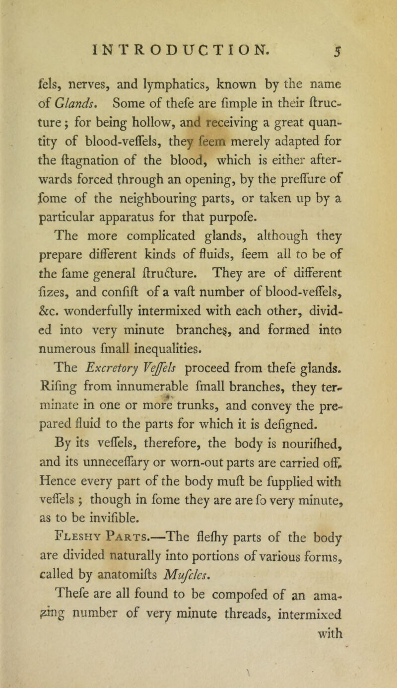 fels, nerves, and lymphatics, known by the name of Glands. Some of thefe are fimple in their ftruc- ture; for being hollow, and receiving a great quan- tity of blood-veffels, they feem merely adapted for the ftagnation of the blood, which is either after- wards forced through an opening, by the preffure of fome of the neighbouring parts, or taken up by a particular apparatus for that purpofe. The more complicated glands, although they prepare different kinds of fluids, feem all to be of the fame general flru&ure. They are of different fizes, and confifl of a vafl number of blood-veffels, &c. wonderfully intermixed with each other, divid- ed into very minute branches, and formed into numerous fmall inequalities. The Excretory Veffels proceed from thefe glands. Rifing from innumerable fmall branches, they ter- minate in one or more trunks, and convey the pre- pared fluid to the parts for which it is defigned. By its veffels, therefore, the body is nourifhed, and its unneceffary or worn-out parts are carried off. Hence every part of the body muff be fupplied with veffels ; though in fome they are are fo very minute, as to be invifible. Fleshy Parts.—The flefhy parts of the body are divided naturally into portions of various forms, called by anatomifls Muffles. Thefe are all found to be compofed of an ama- zing number of very minute threads, intermixed with