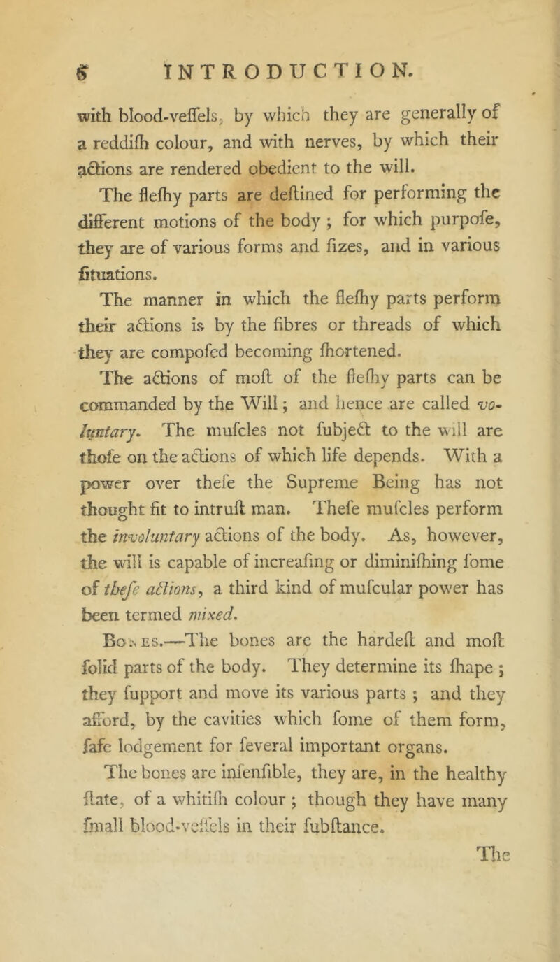 with blood-veffels, by which they are generally of a reddifh colour, and with nerves, by which their actions are rendered obedient to the will. The flefhy parts are deflined for performing the different motions of the body ; for which purpofe, they are of various forms and fizes, and in various fituations. The manner in which the flefhy parts perform their actions is by the fibres or threads of which they are compofed becoming fhortened. The a&ions of moft of the flefhy parts can be commanded by the Will; and hence are called vo» hmtary. The mufcles not fubjedt to the will are thofe on the actions of which life depends. With a power over thefe the Supreme Being has not thought fit to intrufl man. Thefe mufcles perform the involuntary adtions of the body. As, however, the will is capable of increafing or diminifhing fome of tbefe a ft ions, a third kind of mufcular power has been termed mixed. Bo.nES.—The bones are the hardeft and mofl folid parts of the body. They determine its fhape ; they fupport and move its various parts ; and they afford, by the cavities which fome of them form, fafe lodgement for feveral important organs. The bones are infenfible, they are, in the healthy {late, of a whitifh colour ; though they have many final! blood-veiiels in their fubftance.