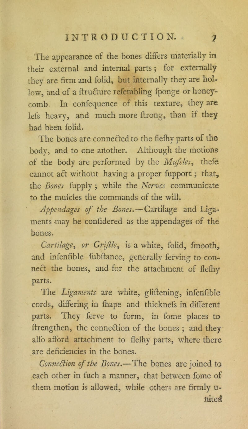 The appearance of the bones differs materially in their external and internal parts; for externally they are firm and folid, but internally they are hol- low, and of a ftrufture refembling fponge or honey- comb In confequence of this texture, they are lei's heavy, and much more ftrong, than if they had been folid. The bones are connected to the flefhy parts of the body, and to one another. Although the motions of the body are performed by the Muffles, thefe cannot act without having a proper fupport; that, the Bones fupply ; while the Nerves communicate to the muicles the commands of the will. Appendages of the Bones.—Cartilage and Liga- ments may be confidered as the appendages of the bones. Cartilage, or Gri/lle, is a white, folid, fmooth, and infenfible fubftance, generally ferving to con- nect the bones, and for the attachment of flefhy parts. The Ligaments are white, gliftening, infenfible cords, differing in fhape and thicknefs in dilferent parts. They ferve to form, in fome places to ftrengthen, the connection of the bones ; and they alfo afford attachment to flefhy parts, where there are deficiencies in the bones. Connexion of the Bones.—The bones are joined to each other in fuch a manner, that between fome of them motion is allowed, while others are firmly u- nited