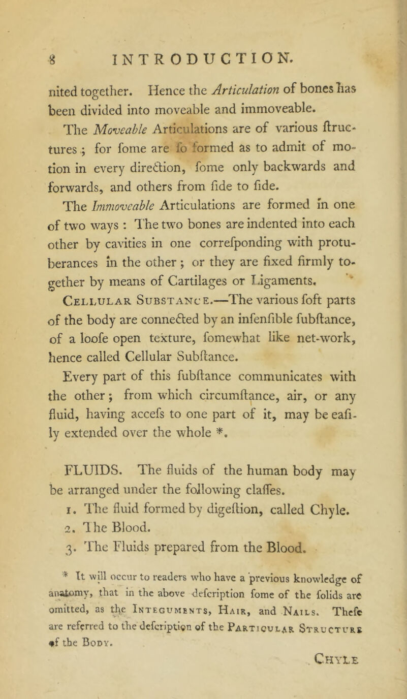 nited together. Hence the Articulation of bones lias been divided into moveable and immoveable. The Moveable Articulations are of various ftruc- tures; for fome are fo formed as to admit of mo- tion in every direction, fome only backwards and forwards, and others from fide to fide. The Immoveable Articulations are formed in one of two ways: The two bones are indented into each other by cavities in one correfponding with protu- berances in the other ; or they are fixed firmly to- gether by means of Cartilages or ligaments. Cellular Substance.—The various foft parts of the body are connected by an infenfible fubftance, of a loofe open texture, fomewhat like net-work, hence called Cellular Subftance. Every part of this fubftance communicates with the other; from which circumftance, air, or any fluid, having accefs to one part of it, may be eafi- ly extended over the whole *. FLUIDS. The fluids of the human body may be arranged under the following clafles. 1. The fluid formed by digeftion, called Chyle. 2. The Blood. 3. The Fluids prepared from the Blood. * It will occur to readers who have a previous knowledge of anatomy, that in the above defcnption fome of the folids arc omitted, as the Integuments, Hair, and Nails. Thcfe are referred to the deferiptien of the Particular Structure *f the Body. Chyle