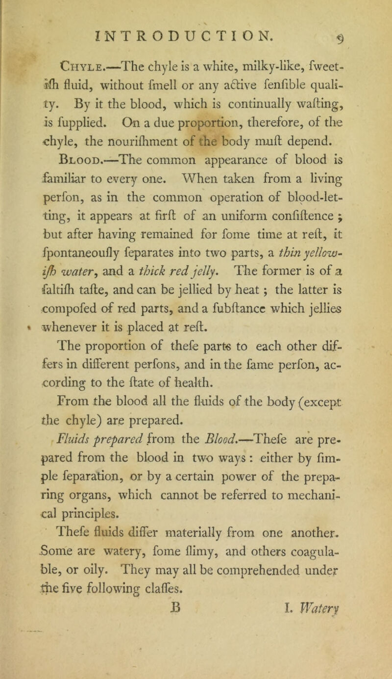 * \ 9 INTRODUCTION. Chyle.—The chyle is a white, milky-like, fweet- rfh fluid, without fmell or any active fenfible quali- ty. By it the blood, which is continually wafting, is fupplied. On a due proportion, therefore, of the chyle, the nourifhment of the body muff depend. Blood.—The common appearance of blood is familiar to every one. When taken from a living perfon, as in the common operation of blood-let- ting, it appears at firft of an uniform confiftence ; but after having remained for fome time at reft, it fpontaneoufly feparates into two parts, a thin yellow- ijh water, and a thick red jelly. The former is of a faltifh tafle, and can be jellied by heat; the latter is compofed of red parts, and a fubftancc which jellies whenever it is placed at reft. The proportion of thefe parte to each other dif- fers in different perfons, and in the fame perfon, ac- cording to the ftate of health. From the blood all the fluids of the body (except the chyle) are prepared. Fluids prepared from the Blood.—Thefe are pre- pared from the blood in two ways : either by Am- ple feparation, or by a certain power of the prepa- ring organs, which cannot be referred to mechani- cal principles. Thefe fluids differ materially from one another. Some are watery, fome flimy, and others coagula- ble, or oily. They may all be comprehended under the five following claffes. B I. Watery