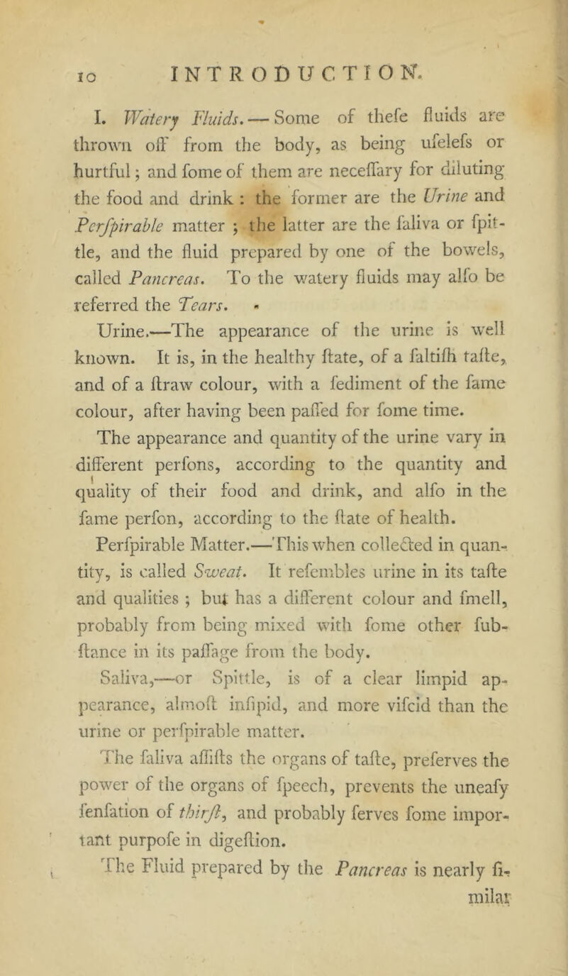 IO I. Watery Fluids. — Some of thefe fluids are thrown olf from the body, as being ufelefs or hurtful; and fome of them are neceffary for diluting the food and drink : the former are the Urine and Perfpirable matter ; the latter are the laliva or fpit- tle, and the fluid prepared by one of the bowels, called Pancreas. To the watery fluids may alio be referred the Tears. Urine.—The appearance of the urine is well known. It is, in the healthy hate, of a faltifh fade, and of a draw colour, with a fediment of the fame colour, after having been pafi'ed for fome time. The appearance and quantity of the urine vary in different perfons, according to the quantity and quality of their food and drink, and alfo in the fame perfon, according to the date of health. Perfpirable Matter.—This when colle&ed in quan- tity, is called Sweat. It refembles urine in its tade and qualities ; but has a different colour and fmell, probably from being mixed with fome other fub- dance in its paffage from the body. Saliva,—or Spittle, is of a clear limpid ap- pearance, almoft infipid, and more vifeid than the urine or perfpirable matter. The faliva aflids the organs of tade, preferves the power of the organs of fpeech, prevents the uneafy fenfation of thirf, and probably ferves fome impor- tant purpofe in digedion. the Fluid, prepared by the Pancreas is nearly fir milai;