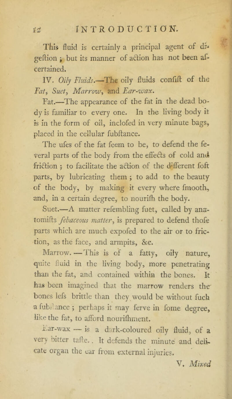 This fluid is certainly a principal agent of dr^ geflion j but its manner of action has not been as- certained. IV. Oily Fluids.—The oily fluids confift of the Fatj Suet, Marrow, and Ear-wax. Fat.—The appearance of the fat in the dead bo- dy is familiar to every one. In th-e living body it is in the form of oil, inclofed in very minute bags, placed in the cellular fubftance. The ufes of the fat feem to be, to defend the fe- deral parts of the body from the effects of cold and friftion ; to facilitate the action of the different foft parts, by lubricating them ; to add to the beauty of the body, by making it every where fmooth, and, in a certain degree, to nourifh the body. Suet.—A matter refembling fuet, called by ana- tomifts febaceous matter, is prepared to defend thofe parts which are much expofed to the air or to fric- tion, as the face, and armpits, &c. Marrow.—This is of a fatty, oily nature, quite fluid in the living body, more penetrating than the fat, and contained within the bones. It has been imagined that the marrow renders th<r bones lefs brittle than they would be without fuch a fubdance ; perhaps it may ferve in fome degree, like the fat, to afford nourifliment. i.ar-wax — is a dark-coloured oily fluid, of a very oitter tafle.. It defends the minute and deli- cate organ the ear from external injuries. V. Mixed