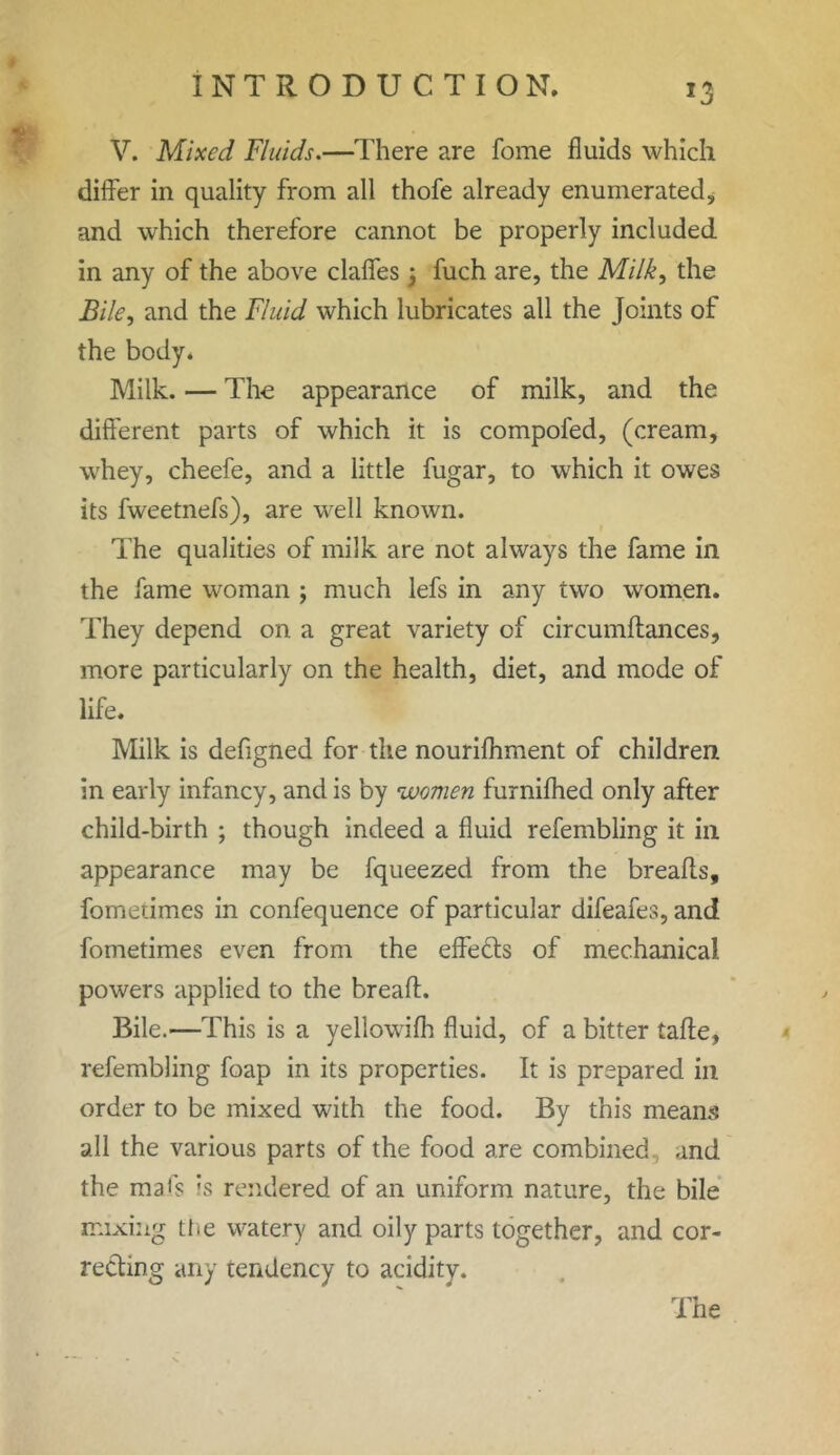 V. Mixed Fluids.—There are fome fluids which differ in quality from all thofe already enumerated, and which therefore cannot be properly included in any of the above claffes; fuch are, the Milk, the Bile, and the Fluid which lubricates all the Joints of the body. Milk. — The appearance of milk, and the different parts of which it is compofed, (cream, whey, cheefe, and a little fugar, to which it owes its fweetnefs), are well known. The qualities of milk are not always the fame in the fame woman ; much lefs in any two women. They depend on a great variety of circumffances, more particularly on the health, diet, and mode of life. Milk is defigned for the nourilhment of children in early infancy, and is by women furnifhed only after child-birth ; though indeed a fluid refembling it in appearance may be fqueezed from the breads, fometimes in confequence of particular difeafes, and fometimes even from the effefts of mechanical, powers applied to the breaft. Bile.—This is a yellowilh fluid, of a bitter tafte, refembling foap in its properties. It is prepared in order to be mixed with the food. By this means all the various parts of the food are combined and the mat's is rendered of an uniform nature, the bile mixing the watery and oily parts together, and cor- recting any tendency to acidity.