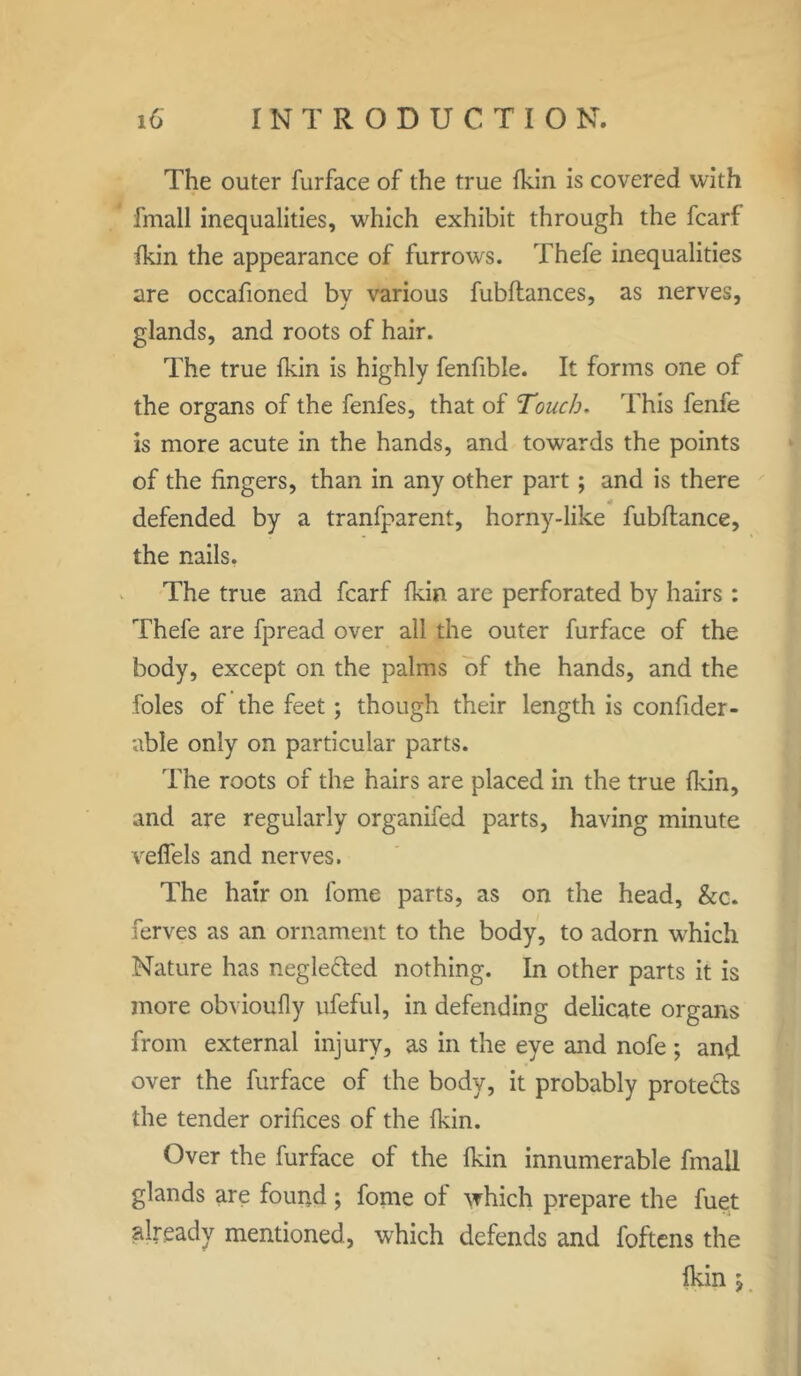 The outer furface of the true {kin is covered with fmall inequalities, which exhibit through the fcarf {kin the appearance of furrows. Thefe inequalities are occafioned by various fubftances, as nerves, glands, and roots of hair. The true {kin is highly fenfible. It forms one of the organs of the fenfes, that of Touch. This fenfe is more acute in the hands, and towards the points of the fingers, than in any other part; and is there defended by a tranfparent, horny-like fubftance, the nails. The true and fcarf {kin are perforated by hairs : Thefe are fpread over all the outer furface of the body, except on the palms of the hands, and the foies of the feet; though their length is confider- able only on particular parts. The roots of the hairs are placed in the true {kin, and are regularly organifed parts, having minute velfels and nerves. The hair on fome parts, as on the head, &c. ferves as an ornament to the body, to adorn which Nature has negle&ed nothing. In other parts it is more obvioully ufeful, in defending delicate organs from external injury, as in the eye and nofe ; and over the furface of the body, it probably protects the tender orifices of the {kin. Over the furface of the fkin innumerable fmall glands are found; fome of which prepare the fuet already mentioned, which defends and foftens the fkin $