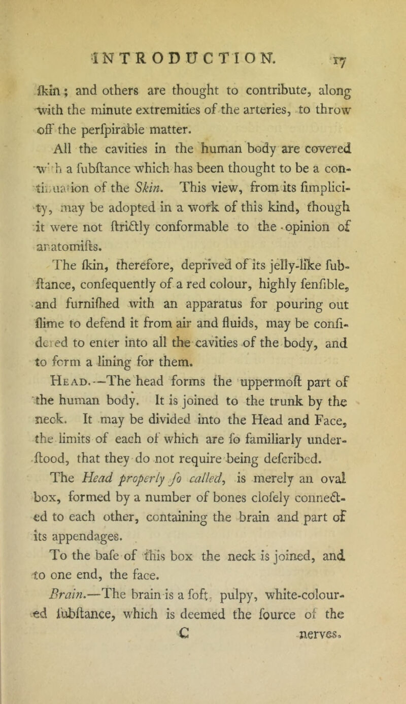 r7 fkin; and others are thought to contribute, along with the minute extremities of the arteries, to throw- off the perfpirable matter. All the cavities in the human body are covered •\v' h a fubftance which has been thought to be a con- tmuadon of the Skin. This view, from its fimplici- ty, may be adopted in a work of this kind, though it were not ftriCtly conformable to the ■ opinion of aratomifts. The ikin, therefore, deprived of its jelly-like fub- ftance, confequently of a red colour, highly fenfible, and furniftied with an apparatus for pouring out flime to defend it from air and fluids, may be confi- de; ed to enter into all the cavities of the body, and to form a lining for them. Head.—The head forms the uppermoft part of the human body. It is joined to the trunk by the neck. It may be divided into the Head and Face, the limits of each ot which are fo familiarly under- ftood, that they do not require being deferibed. The Head properly fo called, is merely an oval box, formed by a number of bones ciofely connect- ed to each other, containing the brain and part of its appendages. To the bafe of this box the neck is joined, and to one end, the face. Brain.—The brain is a foft pulpy, white-colour- ed iubftance, which is deemed the fource ot the C nerves.