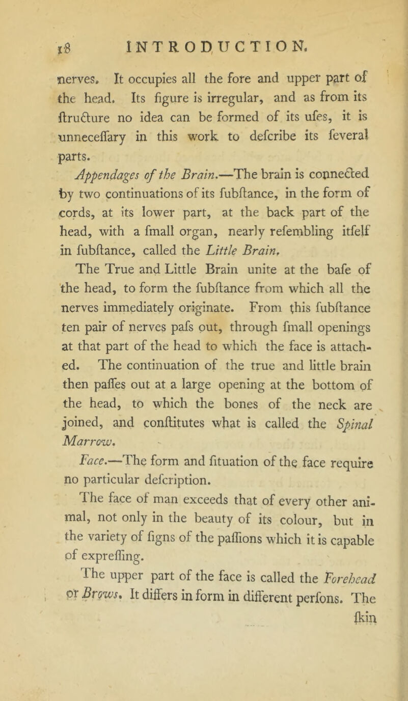 nerves. It occupies all the fore and upper part of the head. Its figure is irregular, and as from its ftru&ure no idea can be formed of its ufes, it is unneceffary in this work to defcribe its feveral parts. Appendages of the Brain.—The brain is connected by two continuations of its fubftance, in the form of cords, at its lower part, at the back part of the head, with a fmall organ, nearly refembling itfelf in fubftance, called the Little Brain. The True and Little Brain unite at the bafe of the head, to form the fubftance from which all the nerves immediately originate. From this fubftance ten pair of nerves pafs out, through fmall openings at that part of the head to which the face is attach- ed. The continuation of the true and little brain then paffes out at a large opening at the bottom of the head, to which the bones of the neck are joined, and conftitutes what is called the Spinal Marrow. Face.—The form and fituation of the face require no particular description. I he face ot man exceeds that of every other ani- mal, not only in the beauty of its colour, but in the variety of figns of the paflions which it is capable of exprefting. 1 he upper part of the face is called the Forehead or Brows. It differs in form in different perfons. The fkin