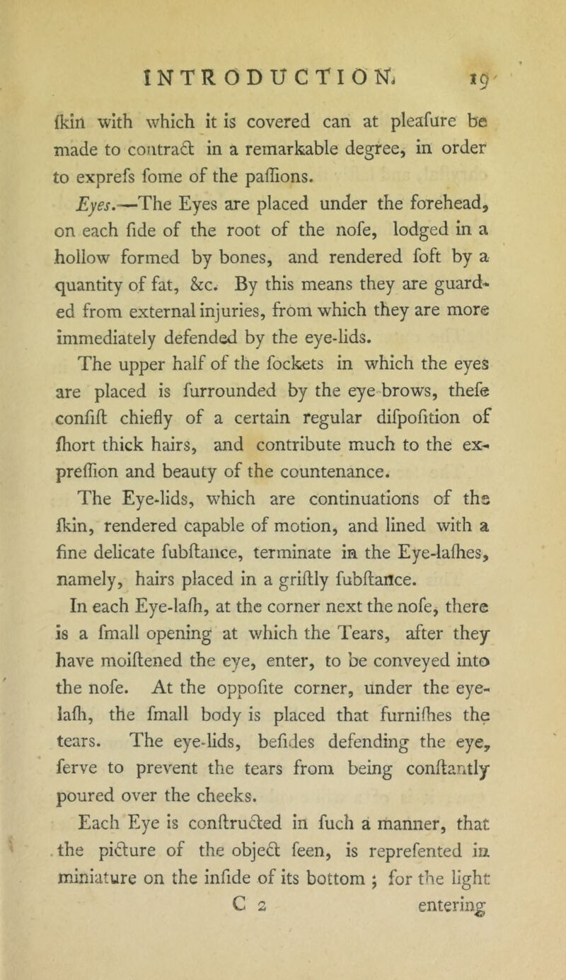 (kin with which it is covered can. at pleafure be made to contract in a remarkable degree, in order to exprefs fome of the padions. Eyes.—The Eyes are placed under the forehead, on each fide of the root of the nofe, lodged in a hollow formed by bones, and rendered foft by a quantity of fat, &c. By this means they are guard- ed from external injuries, from which they are more immediately defended by the eye-lids. The upper half of the fockets in which the eyes are placed is furrounded by the eye brows, thefe confift chiefly of a certain regular difpofition of fhort thick hairs, and contribute much to the ex- predion and beauty of the countenance. The Eye-lids, which are continuations of ths fkin, rendered capable of motion, and lined with a fine delicate fubftance, terminate in the Eye-ladies, namely, hairs placed in a griftly fubftance. In each Eye-lafli, at the corner next the nofe, there is a fmall opening at which the Tears, after they have moiftened the eye, enter, to be conveyed into the nofe. At the oppofite corner, under the eye- lafli, the fmall body is placed that furnifhes the tears. The eye-lids, befides defending the eye, ferve to prevent the tears from being conftantly poured over the cheeks. Each Eye is conftru&ed in fuch a manner, that the picture of the objeft feen, is reprefented in miniature on the infide of its bottom ; for the light