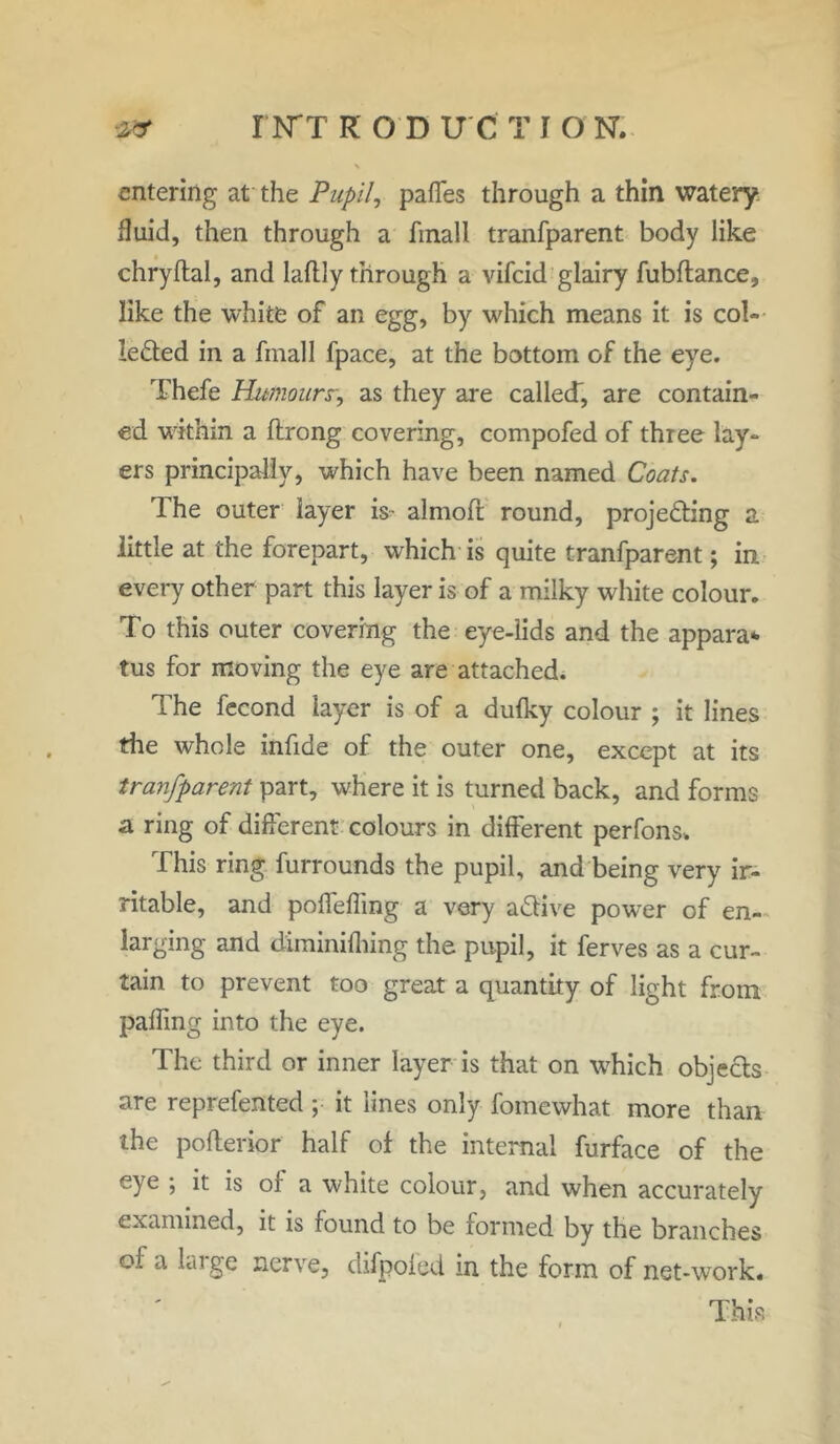 I N'T ROD U C T I O N. entering at the Pupil, pafles through a thin watery fluid, then through a finall tranfparent body like chryftal, and Iaftly through a vifeid glairy fubflance, like the white of an egg, by which means it is col- lected in a fmall fpace, at the bottom of the eye. Thefe Humours, as they are called, are contain- ed within a ftrong covering, compofed of three lay- ers principally, which have been named Coats. The outer layer is- almoft round, projecting a little at the forepart, which is quite tranfparent; in every other part this layer is of a milky white colour. To this outer covering the eye-lids and the appara* tus for moving the eye are attached. The fecond layer is of a dufky colour ; it lines the whole infide of the outer one, except at its tranfparent part, where it is turned back, and forms a ring of different colours in different perfons-. This ring furrounds the pupil, and being very ir- ritable, and poffeffmg a very aCtive power of en- larging and diminifhing the pupil, it ferves as a cur- tain to prevent too great a quantity of light from palTing into the eye. The third or inner layer is that on which objects are reprefented ; it lines only fomewhat more than the pofterior half of the internal furface of the eye ; it is of a white colour, and when accurately examined, it is found to be formed by the branches of a huge nerve, difpoled in the form of net-work.