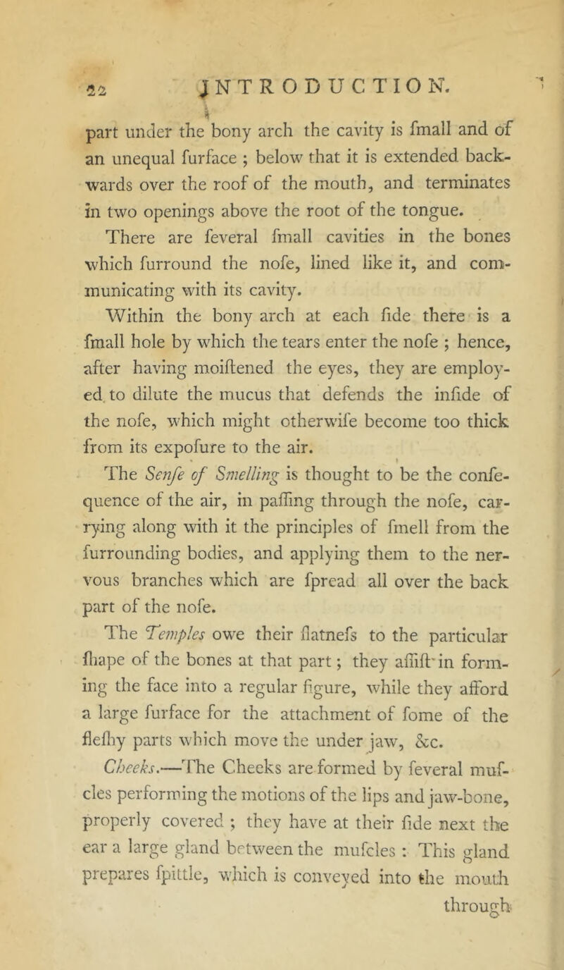 part under the bony arch the cavity is fmall and of an unequal furface ; below that it is extended back- wards over the roof of the mouth, and terminates in two openings above the root of the tongue. There are feveral fmall cavities in the bones which furround the nofe, lined like it, and com- municating with its cavity. Within the bony arch at each fide there is a fmall hole by which the tears enter the nofe ; hence, after having moiftened the eyes, they are employ- ed to dilute the mucus that defends the infide of the nofe, which might otherwife become too thick from its expofure to the air. The Senfe of Smelling is thought to be the confe- quence of the air, in palling through the nofe, car- rying along with it the principles of fmell from the furrounding bodies, and applying them to the ner- vous branches which are fpread all over the back part of the nofe. The Temples owe their datnefs to the particular fhape of the bones at that part; they afiift' in form- ing the face into a regular figure, while they afford a large furface for the attachment of fome of the flediy parts which move the under jaw, &c. Cheeks.—The C.heeks are formed by feveral muf- cles performing the motions of the lips and jaw-bone, properly covered ; they have at their fide next the ear a large gland between the muffles : This gland prepares fputle, which is conveyed into the mouth through