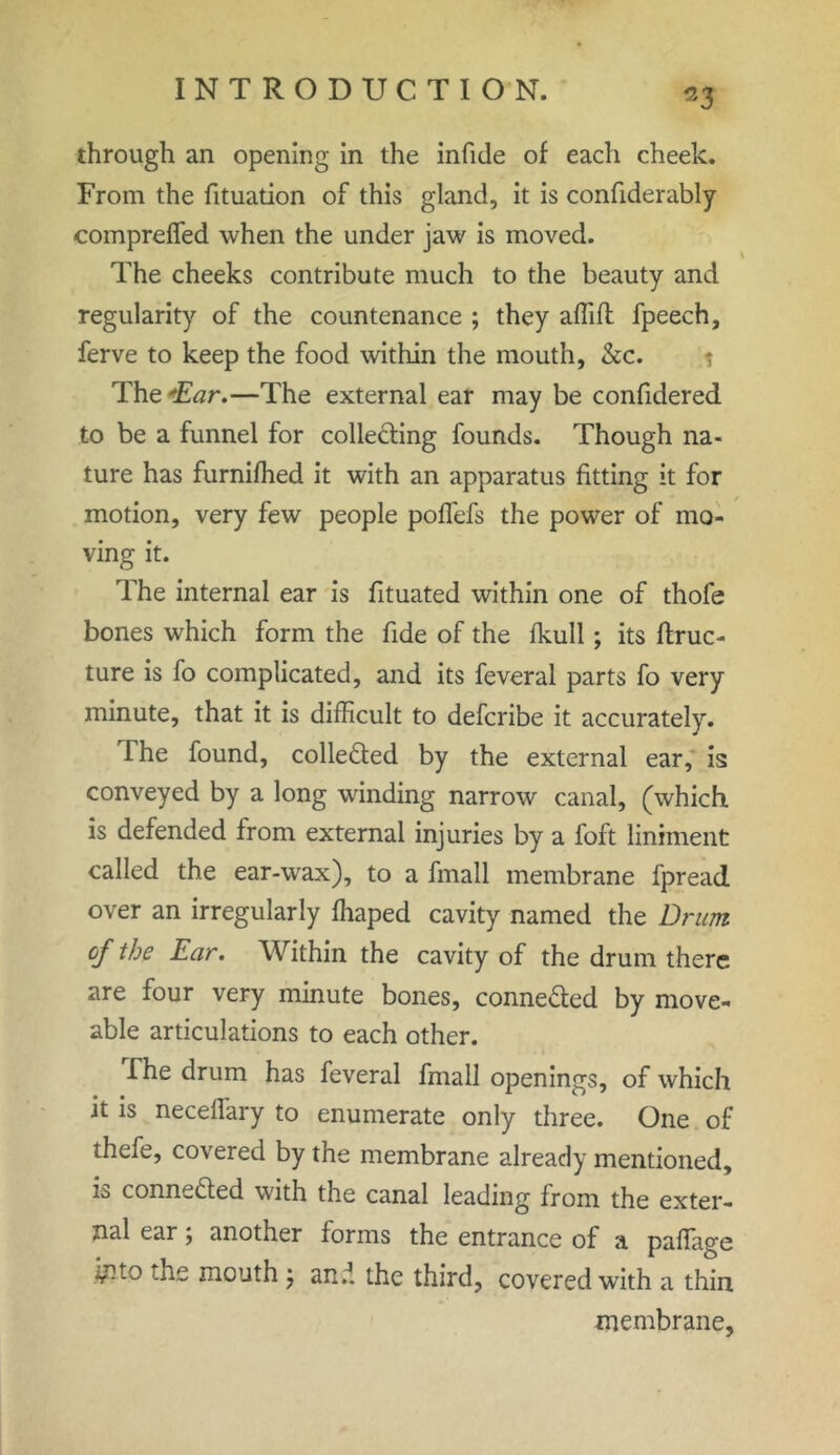 through an opening in the infide of each cheek. From the fituation of this gland, it is confiderably compreffed when the under jaw is moved. The cheeks contribute much to the beauty and regularity of the countenance ; they affift fpeech, ferve to keep the food within the mouth, &c. t The Ear.—The external ear may be confidered to be a funnel for collecting founds. Though na- ture has furnifhed it with an apparatus fitting it for motion, very few people poffefs the power of mo- ving it. The internal ear is fituated within one of thofe bones which form the fide of the fkull; its ftruc- ture is fo complicated, and its feveral parts fo very minute, that it is difficult to defcribe it accurately. The found, collected by the external ear, is conveyed by a long winding narrow canal, (which is defended from external injuries by a foft liniment called the ear-wax), to a fmall membrane fpread over an irregularly fhaped cavity named the Drum of the Ear. Within the cavity of the drum there are four very minute bones, connected by move- able articulations to each other. The drum has feveral fmall openings, of which it is necelfary to enumerate only three. One of thefe, covered by the membrane already mentioned, is conne&ed with the canal leading from the exter- nal ear; another forms the entrance of a paffage -fcto the mouth , and the third, covered with a thin membrane,