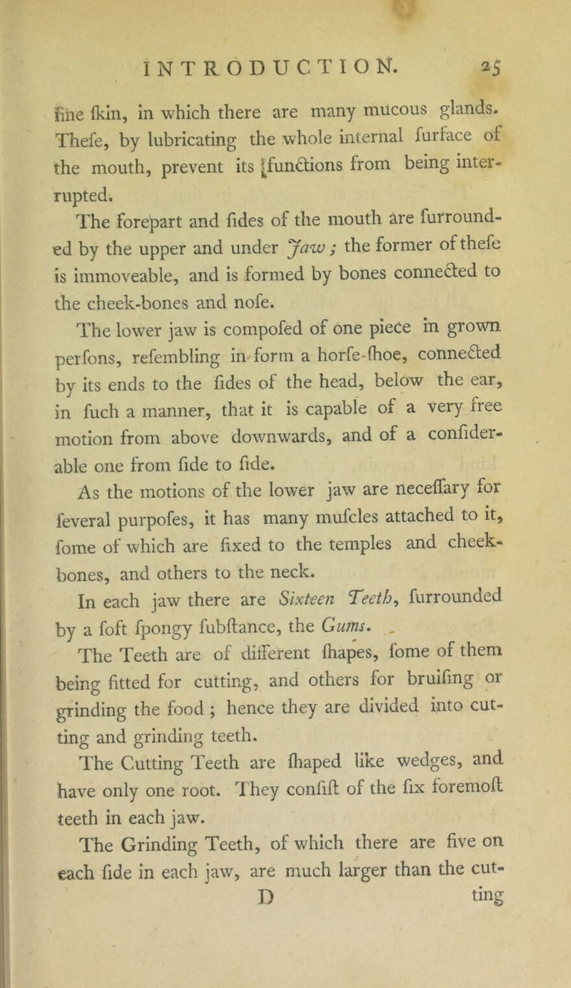 line {kin, in which there are many mucous glands. Thefe, by lubricating the whole internal furiace of the mouth, prevent its ^functions from being inter- rupted. The forepart and Tides of the mouth are furround- ed by the upper and under Jaw ; the former of thefe is immoveable, and is formed by bones connected to the cheek-bones and nofe. The lower jaw is compofed of one piece in grown, perfons, refembling in form a horfe-fhoe, connected by its ends to the Tides of the head, below the ear, in fuch a manner, that it is capable of a very free motion from above downwards, and of a confider- able one from Tide to Tide. As the motions of the lower jaw are neceffary for feveral purpofes, it has many mufcles attached to it, fome of which are fixed to the temples and cheek- bones, and others to the neck. In each jaw there are Sixteen Teeth, furrounded by a foft fpongy fubftance, the Gums, . The Teeth are of different fhapes, fome of them being fitted for cutting, and others for bruifing or grinding the food ; hence they are divided into cut- ting and grinding teeth. The Cutting Teeth are fhaped like wedges, and have only one root. They confift of the fix foremofl teeth in each jaw. The Grinding Teeth, of which there are five on each fide in each jaw, are much larger than the cut- D ting