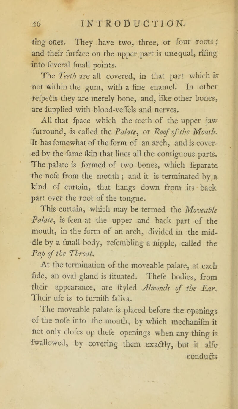 ting ones. They have two, three, or four roots ; and their furface on the upper part is unequal, rifing into feveral fmall points. The Teeth are all covered, in that part which is not within the gum, with a fine enamel. In other refpedts they are merely bone, and, like other bones, are fupplied with blood-velfels and nerves. All that fpace which the teeth of the upper jaw furround, is called the Palate, or Roof of the Mouth. It has fomewhat of the form of an arch, and is cover- ed by the fame fkin that lines all the contiguous parts. The palate is formed of two bones, which feparate the nofe from the mouth ; and it is terminated by a kind of curtain, that hangs down from its back part over the root of the tongue. This curtain, which may be termed the Moveable Palate, is feen at the upper and back part of the mouth, in the form of an arch, divided in the mid- dle by a fmall body, refembling a nipple, called the Pap of the Throat. At the termination of the moveable palate, at each fide, an oval gland is fituated. Thefe bodies, from their appearance, are ftyled Almonds of the Ear. Their ufe is to furnifh faliva. The moveable palate is placed before the openings of the nole into the mouth, by which mechanifm it not only doles up thefe openings when any thing is fwallowed, by covering them exa&ly, but it alfo condu&s