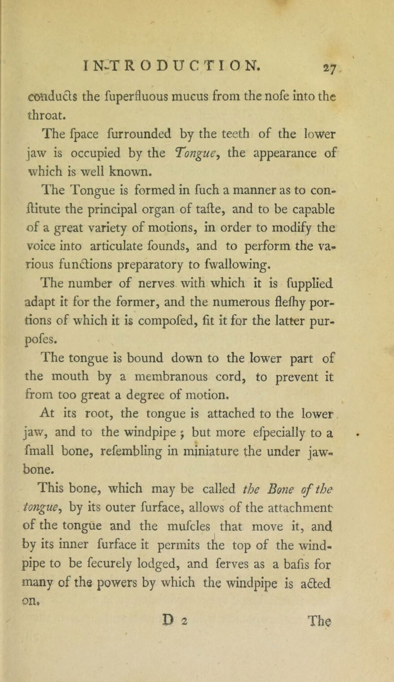 conducts the fuperfluous mucus from the nofe into the throat. The fpace furrounded by the teeth of the lower jaw is occupied by the Tongue, the appearance of which is well known. The Tongue is formed in fuch a manner as to con- ftitute the principal organ of tafte, and to be capable of a great variety of motions, in order to modify the voice into articulate founds, and to perform the va- rious functions preparatory to fwallowing. The number of nerves with which it is fupplied adapt it for the former, and the numerous flefhy por- tions of which it is compofed, fit it for the latter pur- pofes. The tongue is bound down to the lowrer part of the mouth by a membranous cord, to prevent it from too great a degree of motion. At its root, the tongue is attached to the lower jaw, and to the windpipe ; but more efpecially to a fmall bone, refembling in miniature the under jaw- bone. This bone, which may be called the Bone of the tongue, by its outer furface, allows of the attachment of the tongue and the mufcles that move it, and by its inner furface it permits the top of the wind- pipe to be fecurely lodged, and ferves as a bafis for many of the powers by which the windpipe is a&ed on. D 2 The