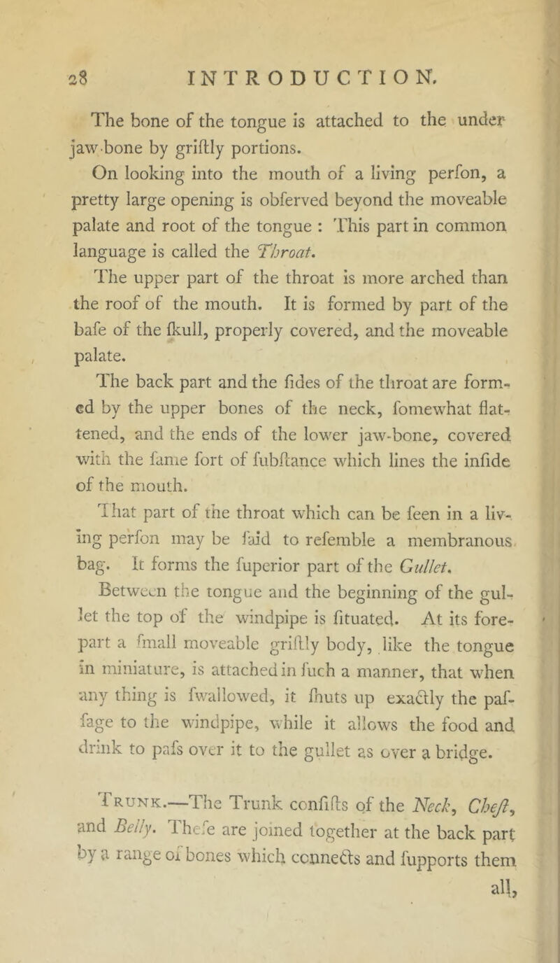 The bone of the tongue is attached to the under jaw bone by griftly portions. On looking into the mouth of a living perfon, a pretty large opening is obferved beyond the moveable palate and root of the tongue : This part in common language is called the Throat. The upper part of the throat is more arched than the roof of the mouth. It is formed by part of the bafe of the fkull, properly covered, and the moveable palate. The back part and the fides of the throat are form- ed by the upper bones of the neck, fomewhat flat- tened, and the ends of the lower jaw-bone, covered with the fame fort of fubfcance which lines the infide of the mouth. That part of the throat which can be feen in a liv- ing perfon may be laid to referable a membranous bag. It forms the fuperior part of the Gullet. Between the tongue and the beginning of the gul- let the top of the windpipe is fituated. At its fore- part a hnall moveable griftly body, like the tongue m miniature, is attached in fuch a manner, that when any thing is fwallowed, it fhuts up exactly the paf- fage to the windpipe, while it allows the food and drink to pafs over it to the gullet as over a bridge. Trunk.—The Trunk confifts of the Neck, Chejl, and Belly. Thefe are joined together at the back part by a range of bones which ccnne&s and fupports them all,