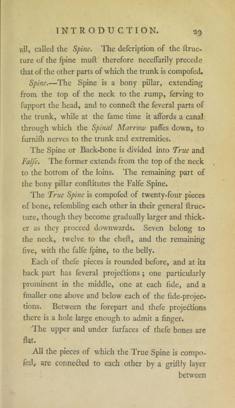 ail, called the Spine. The defcription of the ftruc- ture of the fpine mud therefore necelfarily precede that of the other parts of which the trunk is compofed- Spine.—The Spine is a bony pillar, extending from the top of the neck to the rump, ferving to fupport the head, and to conned the feveral parts of the trunk, while at the fame time it affords a canal through which the Spinal Marrow paffes down, to furnifh nerves to the trunk and extremities. The Spine or Back-bone is divided into True and Falfe. The former extends from the top of the neck N to the bottom of the loins. The remaining part of the bony pillar conftitutes the Falfe Spine. The True Spine is compofed of twenty-four pieces of bone, refembling each other in their general ftruc- ture, though they become gradually larger and thick- er as they proceed downwards. Seven belong to the neck, twelve to the cheft, and the remaining five, with the falfe fpine, to the belly. Each of thefe pieces is rounded before, and at its back part has feveral projections ; one particularly prominent in the middle, one at each fide, and a fmaller one above and below each of the fide-projec- tions. Between the forepart and thefe projections there is a hole large enough to admit a finger. The upper and under furfaces of thefe bones are flat. All the pieces of which the True Spine is compo- fed, are connected to each other by a griftly layer between