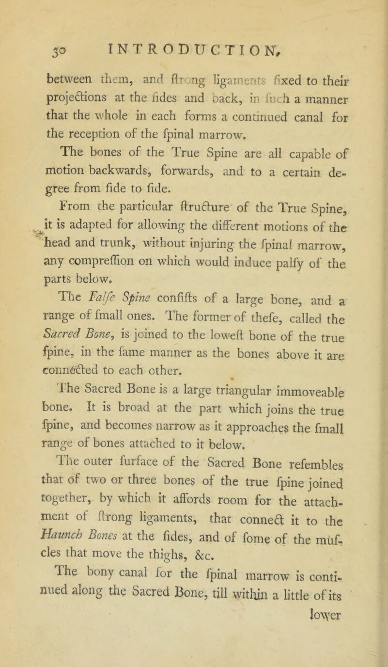 between them, and lb ng ligaments fxed to their projections at the tides and back, in inch a manner that the whole in each forms a continued canal for the reception of the fpinal marrow. The bones of the True Spine are all capable of motion backwards, forwards, and to a certain de- gree from fide to fide. From the particular ftrudure of the True Spine, w it is adapted for allowing the different motions of the head and trunk, without injuring the fpinai marrow, any compreffion on which would induce pally of the parts below. The Falfi Spine confifts of a large bone, and a range of fmall ones. The former of thefe, called the Sacred Bone, is joined to the lowed bone of the true fpine, in the lame manner as the bones above it are connected to each other. The Sacred Bone is a large triangular immoveable bone. It is broad at the part which joins the true fpine, and becomes narrow as it approaches the fmall range of bones attached to it below. The outer furface of the Sacred Bone refembles that of two or three bones of the true fpine joined together, by which it affords room for the attach- ment of ftrong ligaments, that conned it to the Haunch hones at the lides, and of fome of the muf- cles that move the thighs, &c. Ihe bony canal lor the fpinal marrow is conti- nued along the Sacred Bone, till within a little of its lower