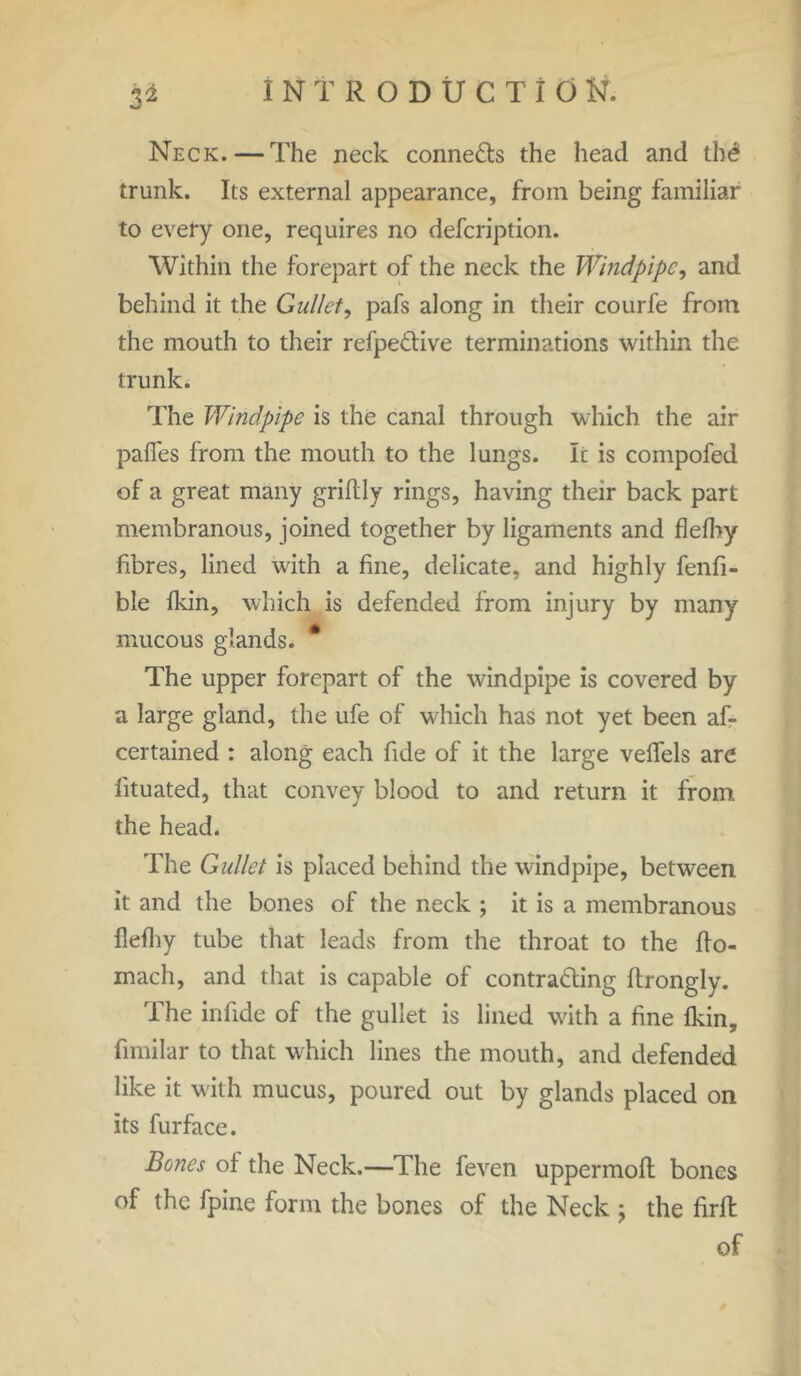 Neck. — The neck connects the head and the1 trunk. Its external appearance, from being familiar to every one, requires no defcription. Within the forepart of the neck the Windpipe, and behind it the Gullet, pafs along in their courfe from the mouth to their refpe&ive terminations within the trunk. The Windpipe is the canal through which the air pafies from the mouth to the lungs. Ic is compofed of a great many griftly rings, having their back part membranous, joined together by ligaments and flefby fibres, lined with a fine, delicate, and highly fenfi- ble fkin, which is defended from injury by many mucous glands. # The upper forepart of the windpipe is covered by a large gland, the ufe of which has not yet been af- certained : along each fide of it the large velfels are fituated, that convey blood to and return it from the head. The Gullet is placed behind the windpipe, between it and the bones of the neck ; it is a membranous Ilefhy tube that leads from the throat to the fto- mach, and that is capable of contracting ftrongly. The infide of the gullet is lined with a fine fkin, fimilar to that which lines the mouth, and defended like it with mucus, poured out by glands placed on its furface. Bones of the Neck.—The feven uppermoft bones of the fpine form the bones of the Neck \ the firfl of
