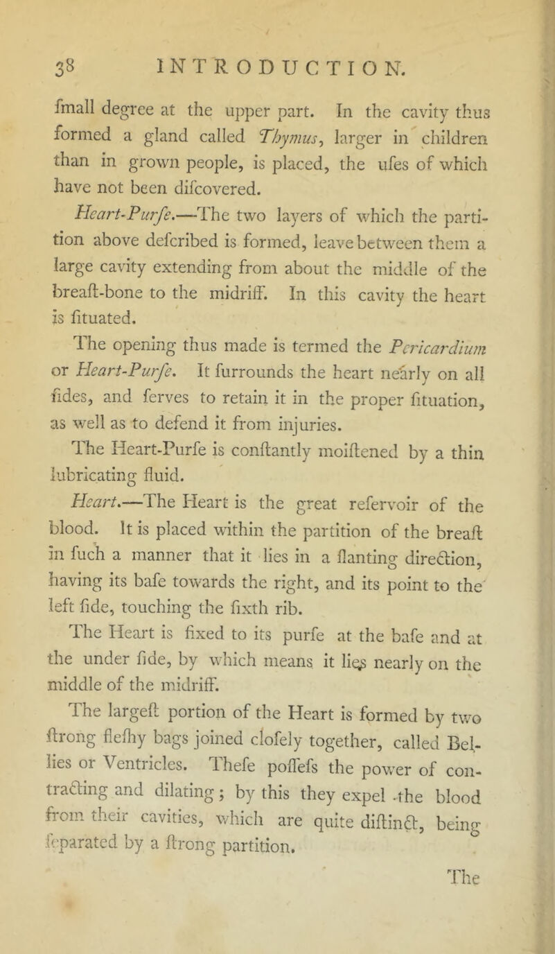 Jmall degree at the upper part. In the cavity thus formed a gland called Thymus, larger in children than in grown people, is placed, the ufes of which have not been dilcovered. Heart-Purfe.—The two layers of which the parti- tion above deferibed is formed, leave between them a large cavity extending from about the middle of the breaft-bone to the midriff. In this cavity the heart is fituated. The opening thus made is termed the Pericardium or Heart-Purfe. It furrounds the heart nearly on all fides, and ferves to retain it in the proper fituation, as well as to defend it from injuries. The Heart-Purfe is conflantly moiftened by a thin lubricating fluid. Heart.—The Heart is the great refervoir of the blood. It is placed within the partition of the breaft in fuch a manner that it lies in a flan ting direction, having its bafe towards the right, and its point to the left fide, touching the fixth rib. The Heart is fixed to its purfe at the bafe and at the under fide, by which means it ligs nearly on the middle of the midriff. The largeft portion of the Heart is formed by two ftrong flefliy bags joined clofely together, called Bel- lies or Ventricles. Thefe poffefs the power of con- trading and dilating; by this they expel -the blood from their cavities, which are quite diflind, being leparated by a Itrong partition.