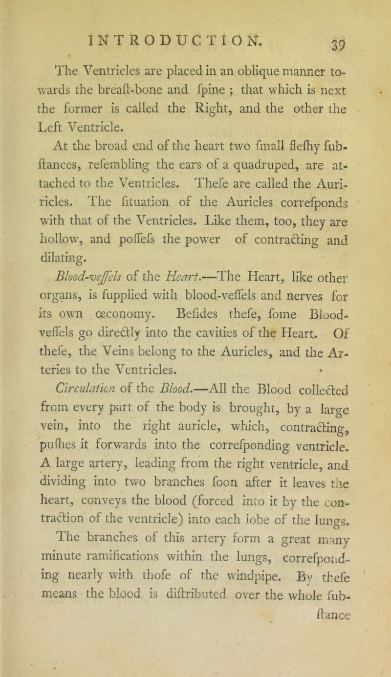 The Ventricles are placed in an oblique manner to- wards the bread-bone and fpine ; that which is next the former is called the Right, and the other the Left Ventricle. At the broad end of the heart two finall flefliy fub- ftances, refembling the ears of a quadruped, are at- tached to the Ventricles. Thefe are called the Auri- ricles. The fituation of the Auricles correfponds with that of the Ventricles. Like them, too, they are hollow, and poflefs the power of contracting and dilating. Blood-vejfels of the Heart.—The Heart, like other organs, is fupplied with blood-veffels and nerves for its own ceconomy. Betides thefe, fome Biood- velfels go direCtly into the cavities of the Heart. Of thefe, the Veins belong to the Auricles, and the Ar- teries to the Ventricles. ♦ Circulation of the Blood.—All the Blood collected from every part of the body is brought, by a large vein, into the right auricle, which, contracting, puflies it forwards into the correfponding ventricle. A large artery, leading from the right ventricle, and dividing into two branches foon after it leaves tile heart, conveys the blood (forced into it by the con- traction of the ventricle) into each lobe of the lungs. The branches of this artery form a great many- minute ramifications within the lungs, correfpond- ing nearly with thofe of the windpipe. By thefe means the blood is diftributed over the whole fub- ftance