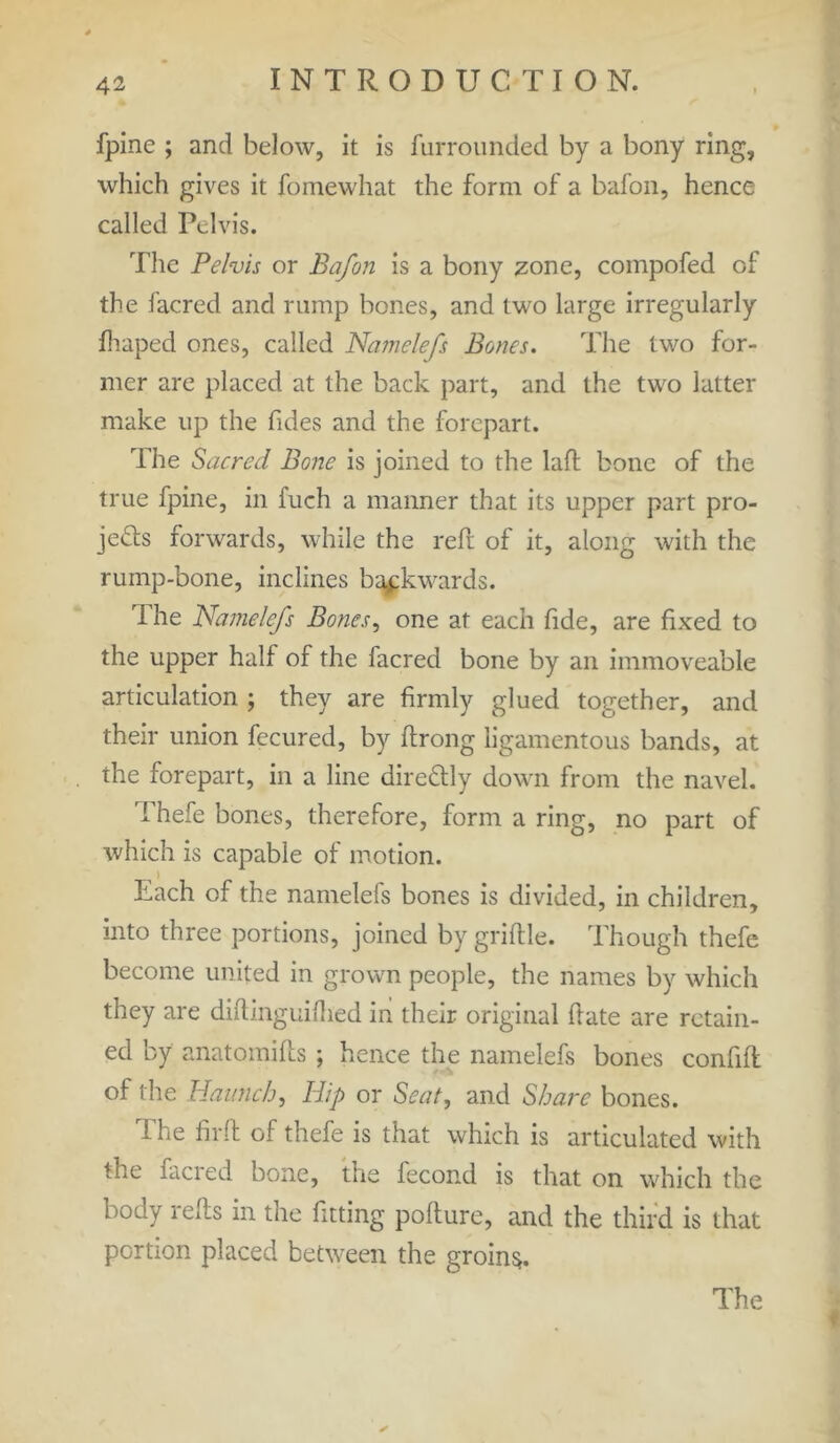 fpine ; and below, it is Unrounded by a bony ring, which gives it fomewhat the form of a bafon, hence called Pelvis. The Pelvis or Bafon is a bony zone, compofed of the facred and rump bones, and two large irregularly hi aped ones, called Namelefs Bones. The two for- mer are placed at the back part, and the two latter make up the Tides and the forepart. The Sacred Bone is joined to the laid bone of the true fpine, in fuch a manner that its upper part pro- jects forwards, while the reft of it, along with the rump-bone, inclines backwards. rl he Namelefs Bones, one at each fide, are fixed to the upper half of the facred bone by an immoveable articulation ; they are firmly glued together, and their union fecured, by ftrong ligamentous bands, at the forepart, in a line direCUy down from the navel. Thefe bones, therefore, form a ring, no part of which is capable of motion. > Each of the namelefs bones is divided, in children, into three portions, joined by griftle. Though thefe become united in grown people, the names by which they are diftinguiflied in their original ftate are retain- ed by anatomifts ; hence the namelefs bones confift of the Haunch, Ilip or Seat, and Share bones. The firft of thefe is that which is articulated with the facred bone, the fecond is that on which the body refts in the fitting pofture, and the third is that portion placed between the groins.