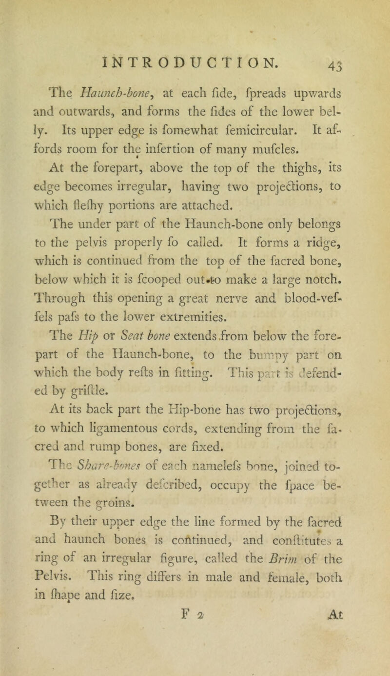 The Haunch-bone, at each fide, fpreads upwards and outwards, and forms the Tides of the lower bel- ly. Its upper edge is fomewhat femicircular. It af- fords room for the infertion of many mufcles. At the forepart, above the top of the thighs, its edge becomes irregular, having two projections, to which flelhy portions are attached. The under part of the Haunch-bone only belongs to the pelvis properly fo called. It forms a ridge, which is continued from the top of the facred bone, below which it is fcooped out*to make a large notch. Through this opening a great nerve and blood-vef- fels pafs to the lower extremities. The Hip or Seat bone extends .from below the fore- part of the Haunch-bone, to the bu oy part on which the body refts in fitting. This pa t is defend- ed by grifile. At its back part the Hip-bone has two projections, to which ligamentous cords, extending from the fa- cred and rump bones, are fixed. The Share-bones of each namelefs bone, joined to- gether as already defcribed, occupy the fpace be- tween the groins. By their upper edge the line formed by the facred and haunch bones is continued, and conflitutes a ring of an irregular figure, called the Brim of the Pelvis. This ring differs in male and female, both in fhape and fize. F 2 At