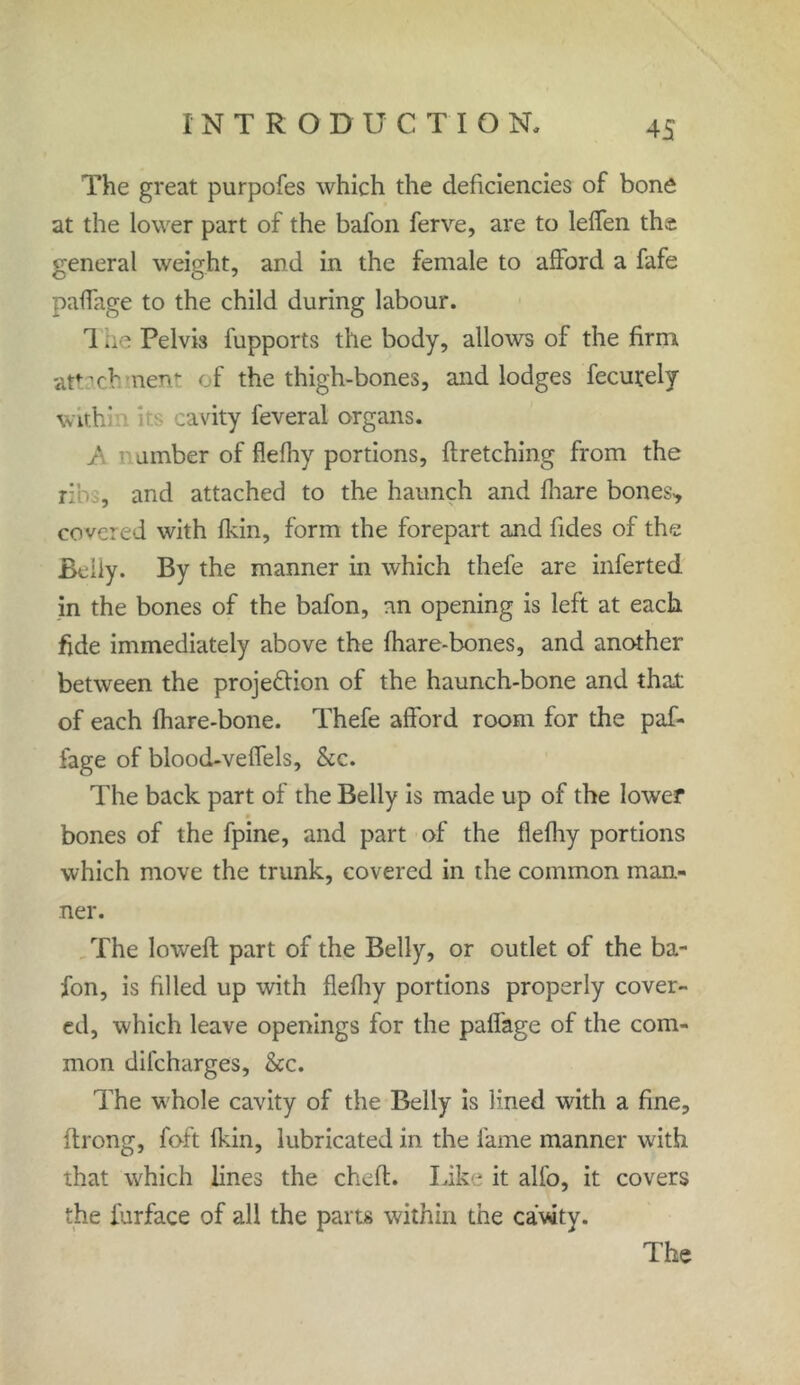 The great purpofes which the deficiencies of bone at the lower part of the bafon ferve, are to leffen the general weight, and in the female to afford a fafe paffage to the child during labour. 1 lie Pelvis fupports the body, allows of the firm atvchmenr of the thigh-bones, and lodges fecurely with' s cavity leveral organs. umber of flefhy portions, ftretching from the ribs, and attached to the haunch and fhare bones* covered with fkin, form the forepart and fides of the Belly. By the manner in which thefe are inferted in the bones of the bafon, an opening is left at each fide immediately above the fhare-bones, and another between the projection of the haunch-bone and that of each fhare-bone. Thefe afford room for the paf- fage of blood-veffels, &c. The back part of the Belly is made up of the lower bones of the fpine, and part of the flefhy portions which move the trunk, covered in the common man- ner. The lowed part of the Belly, or outlet of the ba- fon, is filled up with flefhy portions properly cover- ed, which leave openings for the paffage of the com- mon difcharges, &c. The whole cavity of the Belly is lined with a fine, ftrong, foft fkin, lubricated in the fame manner with that which lines the cheft. Like it alfo, it covers the iurface of all the parts within the cavity.