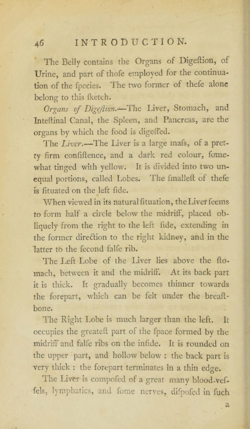 The Belly contains the Organs of Digefhon, of Urine, and part of thofe employed for the continua- tion of the fpecies. The two former of thefe alone belong to this {ketch. Organs of Digejlion.-—The Liver, Stomach, and Inteftinal Canal, the Spleen, and Pancreas, are the organs by which the food is digeffed. The Liver.—The Liver is a large mafs, of a pret- ty firm confidence, and a dark red colour, fotne- what tinged with yellow. It is divided into two un- equal portions, called Lobes. The fmalleft of thefe is fituated on the left fide. When viewed in its natural fituation, theLiverfeems to form half a circle below the midriff, placed ob- liquely from the right to the left fide, extending in the former dire&ion to the right kidney, and in the latter to the fecond falfe rib. The Left Lobe of the Liver lies above the flo- mach, between it and the midriff. At its back part it is thick. It gradually becomes thinner towards the forepart, which can be felt under the breafl- bone. The Right Lobe is much larger than the left. It occupies the greateft part of the fpace formed by the midriff and falfe ribs on the infide. It is rounded on the upper part, and hollow below : the back part is very thick : the forepart terminates in a thin edge. The Liver is compofed of a great many blood-vef- fels, lymphatics, and fome nerves, difpofed in fuch a