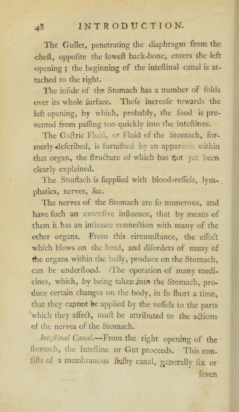 The Gullet, penetrating the diaphragm from the •cheft, oppofite the lowed back-bone, enters the left opening * the beginning of the inteftinal canal is at- tached to the right. The infide of the Stomach has a number of folds over its whole furface. Thefe mcreafe towards the left opening, by which, probably, the food is pre- vented from pafling too quickly into the inteftines. The Gaftric Fluid, or Fluid of the Stomach, for- merly -defcribed, is furnifhed by an appar within that organ, the ftructure of which has riot yet been clearly explained. The Stomach is fupplied with blood-veflfels, lym- phatics, nerves. See. The nerves of the Stomach are fo numerous, and i J have fuch an extenfive influence, that by means of them it has an intimate connection with many of the other organs. From this circumftance, the effect which blows on the head, and diforders of many of the organs within the belly, produce on the Stomach, can be underftood. <The operation of many medi- cines, which, by being taken .into the Stomach, pro- duce certain changes on the body, in Ig fhort a time, that they cannot be applied by the veffels to the parts 'which they affeCt, mult be attributed to the a&ions of the nerves of the Stomach. Inteftinal Canal.—From the right opening of the ftomach, the Inteftine or Gut proceeds. This con- hits of a membranous fl-efhy canal, generally fix or !even