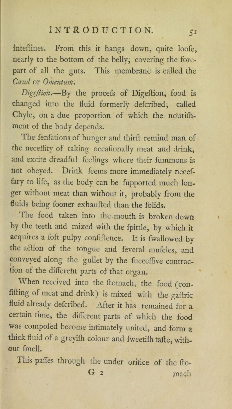 Intedines. From this it hangs down, quite loofe, nearly to the bottom of the belly, covering the fore- part of all the guts. This membrane is called the Cawl or Omentum. DigeJiion.—By the procefs of Digedion, food is changed into the fluid formerly defcribed, called Chyle, on a due proportion of which the ndurifh- ment of the body depends. The fenfations of hunger and third remind man of the neceflity of taking occafionally meat and drink, and excite dreadful feelings where their fummons is not obeyed. Drink feems more immediately necef- fary to life, as the body can be fupported much lon- ger without meat than without it, probably from the fluids being fooner exhauded than the folids. The food taken into the mouth is broken down by the teeth and mixed with the fpittle, by which it acquires a foft pulpy confidence. It is fwallowed by the adlion of the tongue and feveral mufcles, and conveyed along the gullet by the fuccedive contrac- tion of the different parts of that organ. When received into the domach, the food (con- fiding of meat and drink} is mixed with the gadric flukl already defcribed. After it has remained for a certain time, the different parts of which the food was compofed become intimately united, and form a thick fluid of a greyifh colour and fweetifh tade, with- out fmell. This paffes through the under orifice of the do- U 2 mach