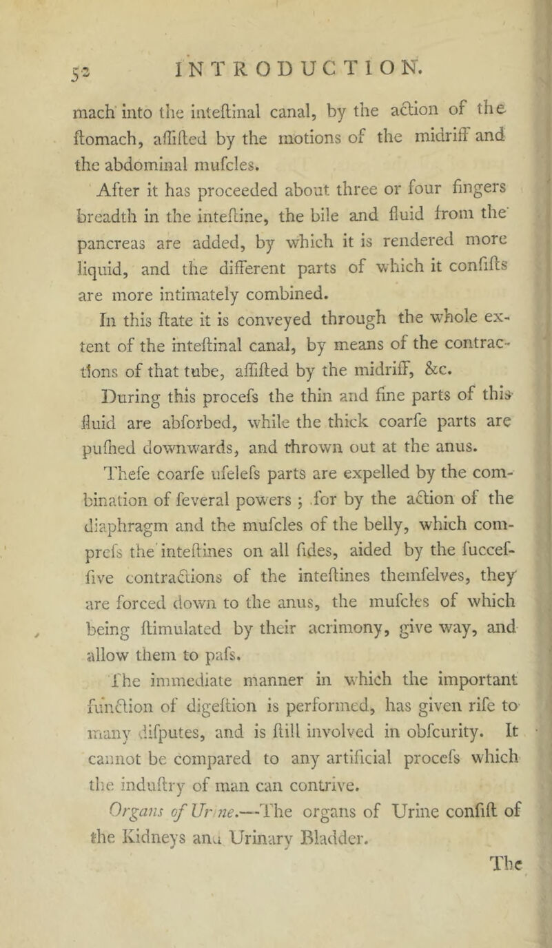 $ w mach into the inteflinal canal, by the action of the ftomach, affifted by the motions of the midrifi and the abdominal mufcles. After it has proceeded about three or four fingers breadth in the inteftine, the bile and fluid from the pancreas are added, by which it is rendered more liquid, and the different parts of which it confifis are more intimately combined. In this ffate it is conveyed through the whole ex- tent of the inteflinal canal, by means of the contrac- tions of that tube, affifted by the midriff, &c. During this procefs the thin and fine parts of this fluid are abforbed, while the thick coarfe parts are pufhed downwards, and thrown out at the anus. Thefe coarfe ufelefs parts are expelled by the com- bination of feveral powers; .for by the action of the diaphragm and the mufcles of the belly, which com- prcfs the inteftines on all tides, aided by the fuccef- tive contractions of the inteftines themfelves, they are forced down to the anus, the mufcles of which being ftimulated by their acrimony, give way, and allow them to pafs. The immediate manner in which the important function of digeftion is performed, has given rife to many difputes, and is ftill involved in obfcurity. It cannot be compared to any artificial procefs which the induftry of man can contrive. Organs of Ur ne.—The organs of Urine contift of the Kidneys anu Urinary Bladder.