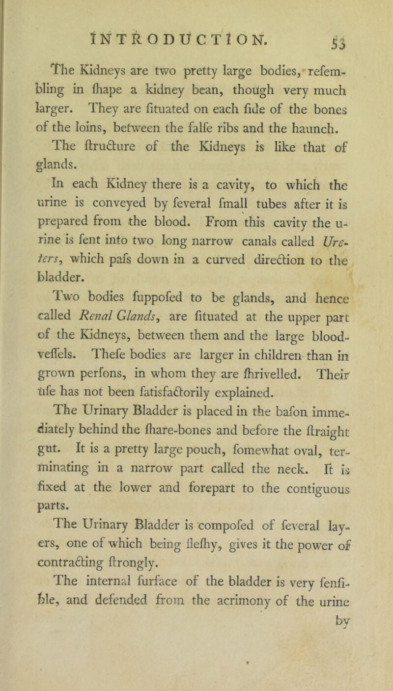 The Kidneys are two pretty large bodies, refem- bling in fhape a kidney bean, though very much larger. They are fituated on each fide of the bones of the loins, between the falle ribs and the haunch. The ftru&ure of the Kidneys is like that of glands. In each Kidney there is a cavity, to which the urine is conveyed by feveral fmall tubes after it is ' prepared from the blood. From this cavity the u- rine is fent into two long narrow canals called Ure- ters, which pafs down in a curved direction to the bladder. Two bodies fuppofed to be glands, and hence called Renal Glands, are fituated at the upper part of the Kidneys, between them and the large blood- velfels. Thefe bodies are larger in children than in grown perfons, in whom they are fhrivelled. Their tife has not been fatisfattorily explained. The Urinary Bladder is placed in the bafon imme- diately behind the lhare-bones and before the ftraight gut. It is a pretty large pouch, fomewhat oval, ter- minating in a narrow part called the neck, ft is fixed at the lower and forepart to the contiguous parts. 1 he Urinary Bladder is compofed of feveral lay- ers, one of which being flefliy, gives it the power of contracting ftrongly. The internal furface of the bladder is very fenfi- hle, and defended from the acrimony of the urine bv j