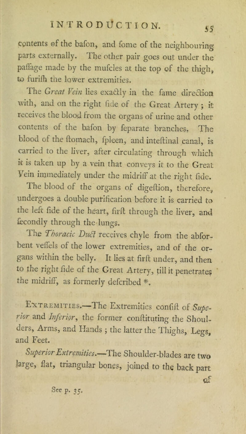 contents ©f the bafon, and fome of the neighbouring parts externally. The other pair goes out under the paffage made by the mufcles at the top of the thigh, to furifh tile lower extremities. The Great Vein lies exactly in the fame direction with, and on the right fide of the Great Artery ; it receives the blood from the organs of urine and other contents of the bafon by feparate branches. The blood of the ftomach, fpleen, and inteftinal canal, is carried to the liver, after circulating through which ic is taken up by a vein that conveys it to the Great Yein immediately under the midriff at the right fide. The blood of the organs of digeftion, therefore, undergoes a double purification before it is carried to the left fide of the heart, firft through the liver, and Secondly through the lungs. 1 he Thoracic Duel receives chyle from the abfor- bent veffels of the lower extremities, and of the or- gans within the belly. It lies at firft under, and then to the right fide of the Great Artery, till it penetrate^ the midriff, as formerly deferibed *. Extremities.—dhe Extremities confift oi Supe- rior and Inferior, the former conftituting tfie Shoul- ders, Arms, and Hands ; the latter the Thighs, Legs, and Feet. Superior Extremities.—The Shoulder-blades are two large, flat, triangular bones, joined to the back part <af See p. 35.