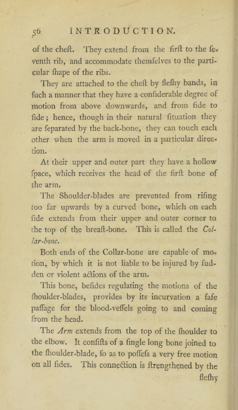 of the chert. They extend from the firrt to the fe* venth rib, and accommodate themfelves to the parti- cular fhape of the ribs. They are attached to the chert by flefhy bands, in fuch a manner that they have a confiderable degree of motion from above downwards, and from fide to fide; hence, though in their natural fituation they are feparated by the back-bone, they can touch each other when the arm is moved in a particular direc- tion. At their upper and outer part they have a hollow fpace, which receives the head of the firrt bone of the arm. The Shoulder-blades are prevented from rifing too far upwards by a curved bone, which on each fide extends from their upper and outer corner to the top of the breaft-bone. This is called the Col- lar-bone. Both ends of the Collar-bone are capable of mo- tion, by which it is not liable to be injured by hid- den or violent actions of the arm. This bone, befides regulating the motions of the fhoulder-blades, provides by its incurvation a fafe paffage for the blood-veffels going to and coining from the head. The Arm extends from the top of the fhoulder to the elbow. It confifts of a fingle long bone joined to the fhoulder-blade, fo as to polfefs a very free motion on all fides. This connection is ftrengthened by the flefhy