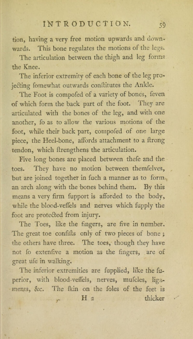 tion, having a very free motion upwards and down- wards. This bone regulates the motions of the legs. The articulation between the thigh and leg forms the Knee. The inferior extremity of each bone of the leg pro- jecting fomewhat outwards conftitutes the Ankle. The Foot is compofed of a variety of bones, feven of which form the back part of the foot. They are articulated with the bones of the leg, and with one another, fo as to allow the various motions of the foot, while their back part, compofed of one large piece, the Heel-bone, affords attachment to a flrong tendon, which ftrengthens the articulation. Five long bones are placed between thefe and the toes. They have no motion between themfelves, but are joined together in fuch a manner as to form an arch along with the bones behind them. By this means a very firm fupport is afforded to the body, while the blood-veffels and nerves which fupply the foot are proteCled from injury. The Toes, like the fingers, are five in number. The great toe confifls only of two pieces of bone ; the others have three. The toes, though they have not fo extenfive a motion as the fingers, are of great ufe in walking. The inferior extremities are fupplied, like the fu- perior, with blood-veffels, nerves, mufcles, liga- ments, &c. The fkin on the foies of the feet is H 2 thicker