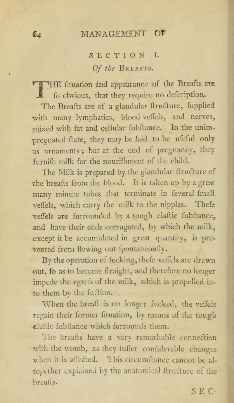 SECTION I. Of the Breasts. THE fituation and appearance of the Breafts art fo obvious, that they require no defcription. The Breafts are of a glandular ftrudture, fupplied with many lymphatics, blood veflels, and nerves, mixed with fat and cellular fubftance. In the unim- pregnated ftate, they may be faid to be ufeful only .as ornaments ; but at the end of pregnancy, they furnifti milk for the nourifhment of the child. The Milk is prepared by the glandular llructure of the breafts from the blood. It is taken up by a great many minute tubes that terminate in feverai fmall veflels, which carry the milk to the nipples. Thefe veflels are furrounded by a tough elaftic fubftance, and have their ends corrugated, by which the milk, except it be accumulated in great quantity, is pre- vented from flowing out fpontaneoufiy. By the operation of fucking, thefe veflels are drawn out, fo as to become ftraight, and therefore no longer impede the egrefs of the milk, which is propelled in- to them by the faction. v When the bread: is no longer fucked, the veflels regain their former fituation, by means of the tough ckftic fubftance which furrounds them. rIhe breafts have a very remarkable connection with the womb, as they iufter confiderable changes when it is afi’eCtcd. his circumftance cannot be al- together explained by the anatomical ftructurc of the breaks. S E C-