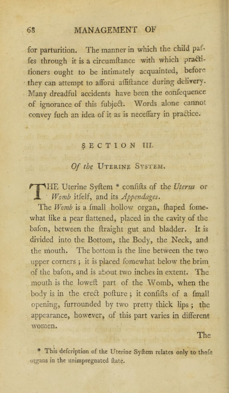 for parturition. The manner in which the child pal- fes through it is a circumftance with which practi- tioners ought to be intimately acquainted, before they can attempt to afford affiftance during delivery. Many dreadful accidents have been the confequence of ignorance of this fubjeCt. Words alone cannot convey fuch an idea of it as is neceffary in practice. SECTION III. Of the Uterine System. THE Uterine Syftem * confifts qf the Uterus or Womb itfelf, and its Appendages. The Womb is a fmall hollow organ, fhaped fome- what like a pear flattened, placed in the cavity of the bafon, between the ftraight gut and bladder. It is divided into the Bottom, the Body, the Neck, and the mouth. The bottom is the line between the two upper corners ; it is placed fomewhat below the brim of the bafon, and is about two inches in extent. The mouth is the lowed: part of the Womb, when the body is in the erect pofture ; it confifts of a fmall opening, furrounded by two pretty thick lips ; the appearance, however, of this part varies in different women. The * This defeription of the Uterine Syftem relates only to thofe organs in the unimpregnated ftatc.