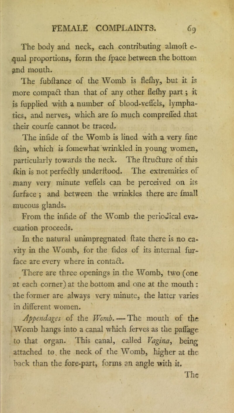 / The body and neck, each contributing almoft e- qual proportions, form the fpace between the bottom find mouth. The fubfiance of the Womb is flefhy, but it is more compatt than that of any other flefhy part; it is fupplied with a number of blood-veffels, lympha- tics, and nerves, which are fo much compreffed that their courfe cannot be traced. The infide of the Womb is lined with a very fine fkin, wrhich is fomewhat wrinkled in young women, particularly towards the neck. The ftru&ure of this fkin is not perfectly underitood. The extremities of many very minute veffels can be perceived on its furface ; and between the wrinkles there are fmall mucous glands. From the infide of the Womb the periodical eva- cuation proceeds. In the natural unimpregnated date there is no ca- vity in the Womb, for the fides of its internal fur- face are every where in contaft. There are three openings in the Womb, two (one at each corner) at the bottom and one at the mouth: the former are always very minute, the latter varies in different women. Appendages of the Womb. — The mouth of the Womb hangs into a canal which ferves as the paffage to that organ. This canal, called Vagina, being attached tov the neck of the Womb, higher at the back than the fore-part, forms an angle with it.