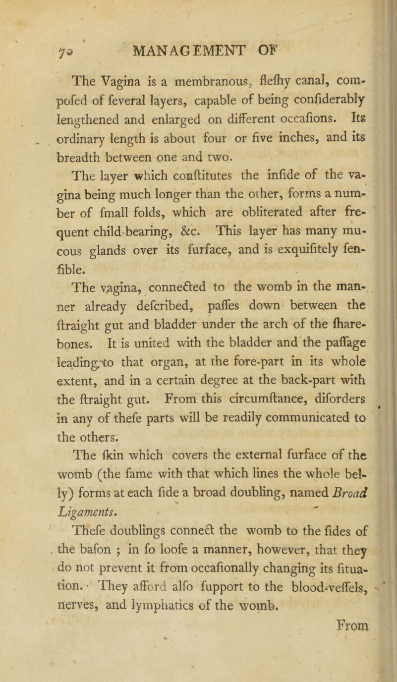 7® The Vagina is a membranous, flefhy canal, com- pofed of feveral layers, capable of being confiderably lengthened and enlarged on different occafions. Its ordinary length is about four or five inches, and its breadth between one and two. The layer which conflitutes the infide of the va- gina being much longer than the other, forms a num- ber of fmall folds, which are obliterated after fre- quent child bearing, &c. This layer has many mu- cous glands over its furface, and is exquifitely fen- fible. The vagina, connected to the womb in the man- ner already defcribed, paffes down between the flraight gut and bladder under the arch of the fhare- bones. It is united with the bladder and the paffage leading, to that organ, at the fore-part in its whole extent, and in a certain degree at the back-part with the flraight gut. From this circumftance, diforders in any of thefe parts will be readily communicated to the others. The fkin which covers the external furface of the womb (the fame with that which lines the whole bel- ly) forms at each fide a broad doubling, named Broad Ligaments. Thefe doublings connect the womb to the Tides of , the bafon ; in fo loofe a manner, however, that they do not prevent it from occafionally changing its fitua- tion. • They afford alfo fupport to the blood-veffels, nerves, and lymphatics of the womb. From