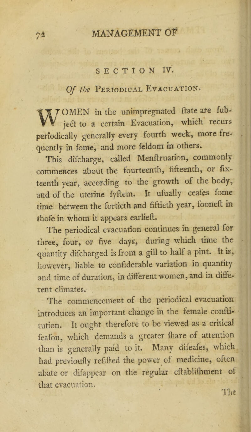 7-4 ( SECTION IV. Of the Periodical Evacuation. ST 7OMEN in the unimpregnated date are fub- W jecl to a certain Evacuation, which recurs periodically generally every fourth week, more fre- quently in fome, and more feldom in others. This difcharge, called Mendruation, commonly commences about the fourteenth, lifteenth, or fix- teenth year, according to the growth of the body, and of the uterine fyftem. It ufually ceafes fome time between the fortieth and fiftieth year, ioonefl: in thofe in whom it appears earlied. The periodical evacuation continues in general for three, four, or five days, during which time the quantity difcharged is from a gill to half a pint. It is, however, liable to confiderable variation in quantity and time of duration, in different women, and in diffe- rent climates. The commencement of the periodical evacuation introduces an important change in the female condi- tution. It ought therefore to be viewed as a critical feafon, which demands a greater diare of attention than is generally paid to it. Many difeafes, which had previoufly refided the power ot medicine, often abate or clifappear on the regular edabhfhment of that evacuation.