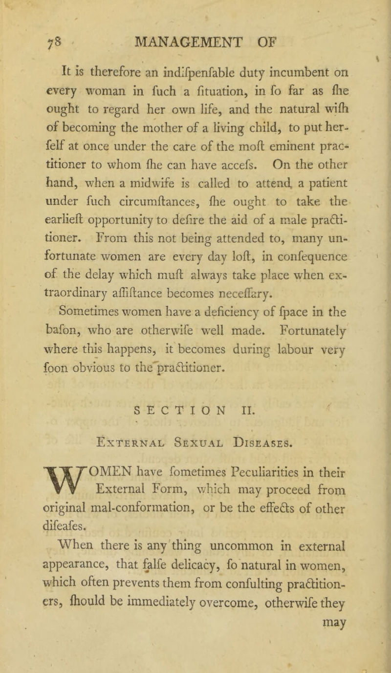 It is therefore an indifpenfable duty incumbent on every woman in fuch a fituation, in fo far as file ought to regard her own life, and the natural wifh of becoming the mother of a living child, to put her- felf at once under the care of the mod eminent prac- titioner to whom fhe can have accefs. On the other hand, when a midwife is called to attend, a patient under fuch circumftances, fhe ought to take the earliefl opportunity to defire the aid of a male practi- tioner. From this not being attended to, many un- fortunate women are every day loft, in confequence of the delay which muft always take place when ex- traordinary affiltance becomes neceffary. Sometimes women have a deficiency of fpace in the baton, who are otherwife well made. Fortunately where this happens, it becomes during labour very foon obvious to the’praCtitioner. A SECTION II. External Sexual Diseases. WOMEN have fometimes Peculiarities in their External Form, which may proceed from original mal-conformation, or be the effects of other difeafes. When there is any thing uncommon in external appearance, that falfe delicacy, fo natural in women, which often prevents them from confulting practition- ers, fhould be immediately overcome, otherwife they may