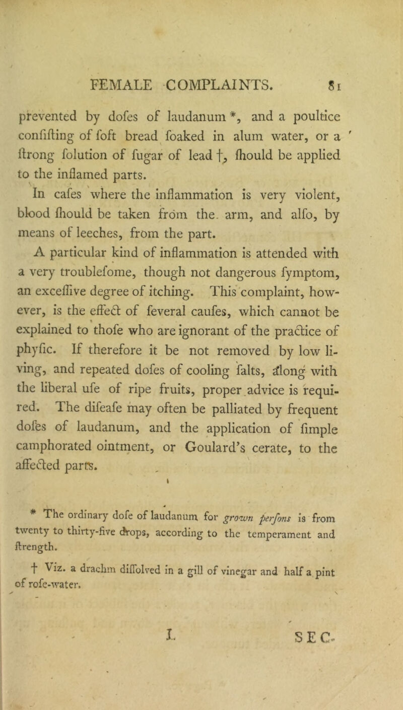 prevented by dofes of laudanum *, and a poultice confiding of loft bread foaked in alum water, or a ' llrong folution of fugar of lead f, Ihould be applied to the inflamed parts. In cafes where the inflammation is very violent, blood Ihould be taken from the. arm, and alfo, by means of leeches, from the part. A particular kind of inflammation is attended with a very troublefome, though not dangerous fymptom, an exceflive degree of itching. This complaint, how- ever, is the efleft of feveral caufes, which cannot be explained to thofe who are ignorant of the practice of phyfic. If therefore it be not removed by low li- ving, and repeated dofes of cooling falts, 2long with the liberal ufe of ripe fruits, proper advice is requi- red. The difeafe may often be palliated by frequent dofes of laudanum, and the application of fimple camphorated ointment, or Goulard’s cerate, to the affe&ed parts. i 4 The oidinary dofe of laudanum, for grown perjbns is from twenty to thirty-five drops, according to the temperament and ftrength. f \ iz. a drachm diflolved in a gill of vinegar and half a pint of rofe-water.