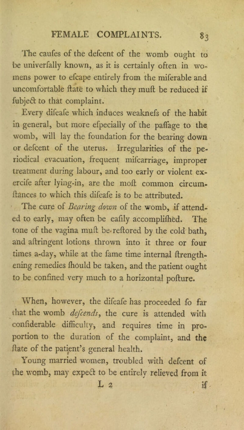 The caufes of the defcent of the womb ought to be univerfally known, as it is certainly often in wo- mens power to efcape entirely from the miferable and uncomfortable ftate to which they muff be reduced if fubjeft to that complaint. Every difeafe which induces weaknefs of the habit in general, but more efpecially of the pafiage to the womb, will lay the foundation for the bearing down or defcent of the uterus. Irregularities of the pe- riodical evacuation, frequent milcarriage, improper treatment during labour, and too early or violent ex- ercife after lying-in, are the mod; common circum- ftances to which this difeafe is to be attributed. The cure of Bearing dozen of the womb, if attend- ed to early, may often be eafily accomplifhed. The tone of the vagina mull be*reftored by the cold bath, and aftringent lotions thrown into it three or four times a-day, while at the fame time internal ftrength- ening remedies fhould be taken, and the patient ought to be confined very much to a horizontal pofture. / t * When, however, the difeafe has proceeded fo far that the womb defeends, the cure is attended with confiderable difficulty, and requires time in pro- portion to the duration of the complaint, and the ftate of the patient’s general health. Young married women, troubled with defcent of the womb, may expeft to be entirely relieved from it L 2 if f